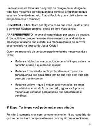 9
Paulo aqui neste texto fala o segredo do milagre da mudança de
vida. Nós mudamos de vida quando a gente se arrepende do que
estamos fazendo de errado. E aqui Paulo faz uma distinção entre
arrependimento e remorso;
REMORSO – é ficar triste por alguma coisa que você fez de errado
e continuar fazendo de novo, e isso só gera mais falhas;
ARREPENDIMENTO - é uma sincera tristeza por causa do pecado,
é renunciá-lo e comprometer-se sinceramente a abandoná-lo, e
prosseguir a fazer o que é certo, e a maneira correta de se viver
está revelado na pessoa de Jesus Cristo!!
Quem se arrepende de verdade experimenta três mudanças diz a
bíblia:
 Mudança intelectual – a capacidade de admitir que estava no
caminho errado e que precisa mudar;
 Mudança Emocional – sentir profundamente o peso e a
consequência que seus erros tem na sua vida e na vida das
pessoas que te cercam;
 Mudança volitiva – que é mudar suas vontades, se antes
seus hábitos eram de fazer o errado, agora você precisa
mudar suas vontades para aquelas que são corretas e
benéficas;
3º Etapa: Ter fé que você pode mudar suas atitudes
Fé não é somente crer sem comprometimento, fé ao contrário do
que se pensa é um comprometimento com aquilo que acreditamos.
 