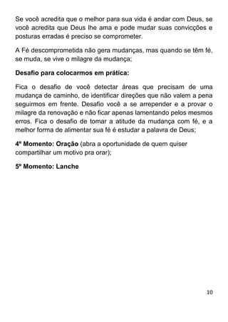 10
Se você acredita que o melhor para sua vida é andar com Deus, se
você acredita que Deus lhe ama e pode mudar suas convicções e
posturas erradas é preciso se comprometer.
A Fé descomprometida não gera mudanças, mas quando se têm fé,
se muda, se vive o milagre da mudança;
Desafio para colocarmos em prática:
Fica o desafio de você detectar áreas que precisam de uma
mudança de caminho, de identificar direções que não valem a pena
seguirmos em frente. Desafio você a se arrepender e a provar o
milagre da renovação e não ficar apenas lamentando pelos mesmos
erros. Fica o desafio de tomar a atitude da mudança com fé, e a
melhor forma de alimentar sua fé é estudar a palavra de Deus;
4º Momento: Oração (abra a oportunidade de quem quiser
compartilhar um motivo pra orar);
5º Momento: Lanche
 