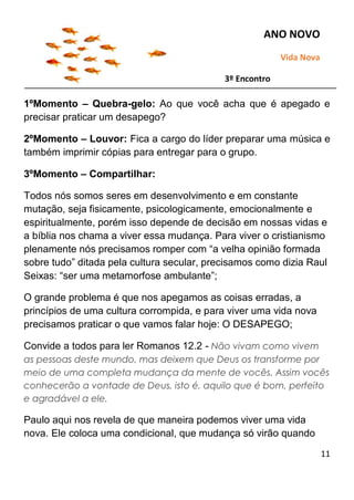 11
1ºMomento – Quebra-gelo: Ao que você acha que é apegado e
precisar praticar um desapego?
2ºMomento – Louvor: Fica a cargo do líder preparar uma música e
também imprimir cópias para entregar para o grupo.
3ºMomento – Compartilhar:
Todos nós somos seres em desenvolvimento e em constante
mutação, seja fisicamente, psicologicamente, emocionalmente e
espiritualmente, porém isso depende de decisão em nossas vidas e
a bíblia nos chama a viver essa mudança. Para viver o cristianismo
plenamente nós precisamos romper com “a velha opinião formada
sobre tudo” ditada pela cultura secular, precisamos como dizia Raul
Seixas: “ser uma metamorfose ambulante”;
O grande problema é que nos apegamos as coisas erradas, a
princípios de uma cultura corrompida, e para viver uma vida nova
precisamos praticar o que vamos falar hoje: O DESAPEGO;
Convide a todos para ler Romanos 12.2 - Não vivam como vivem
as pessoas deste mundo, mas deixem que Deus os transforme por
meio de uma completa mudança da mente de vocês. Assim vocês
conhecerão a vontade de Deus, isto é, aquilo que é bom, perfeito
e agradável a ele.
Paulo aqui nos revela de que maneira podemos viver uma vida
nova. Ele coloca uma condicional, que mudança só virão quando
ANO NOVO
Vida Nova
3º Encontro
 