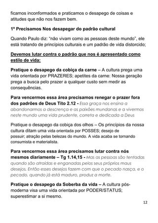 12
ficamos inconformados e praticamos o desapego de coisas e
atitudes que não nos fazem bem.
1º Precisamos Nos desapegar do padrão cultural
Quando Paulo diz: “não vivam como as pessoas deste mundo”, ele
está tratando de princípios culturais e um padrão de vida distorcido;
Devemos lutar contra o padrão que nos é apresentado como
estilo de vida:
Pratique o desapego da cobiça da carne – A cultura prega uma
vida orientada por PRAZERES; apetites da carne: Nossa geração
prega a busca pelo prazer a qualquer custo sem medir as
consequências.
Para vencermos essa área precisamos renegar o prazer fora
dos padrões de Deus Tito 2.12 - Essa graça nos ensina a
abandonarmos a descrença e as paixões mundanas e a vivermos
neste mundo uma vida prudente, correta e dedicada a Deus
Pratique o desapego da cobiça dos olhos – Os princípios da nossa
cultura ditam uma vida orientada por POSSES; desejo de
possuir; atração pelas belezas do mundo. A vida acaba se tornando
consumista e materialista.
Para vencermos essa área precisamos lutar contra nós
mesmos diariamente – Tg 1.14,15 - Mas as pessoas são tentadas
quando são atraídas e enganadas pelos seus próprios maus
desejos. Então esses desejos fazem com que o pecado nasça, e o
pecado, quando já está maduro, produz a morte.
Pratique o desapego da Soberba da vida – A cultura pós-
moderna visa uma vida orientada por PODER/STATUS;
superestimar a si mesmo.
 