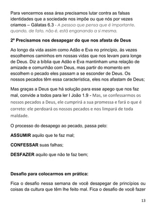 13
Para vencermos essa área precisamos lutar contra as falsas
identidades que a sociedade nos impõe ou que nós por vezes
criamos – Gálatas 6.3 - A pessoa que pensa que é importante,
quando, de fato, não é, está enganando a si mesma.
2º Precisamos nos desapegar do que nos afasta de Deus
Ao longo da vida assim como Adão e Eva no princípio, ás vezes
escolhemos caminhos em nossas vidas que nos levam para longe
de Deus. Diz a bíblia que Adão e Eva mantinham uma relação de
amizade e comunhão com Deus, mas partir do momento em
escolhem o pecado eles passam a se esconder de Deus. Os
nossos pecados têm essa característica, eles nos afastam de Deus;
Mas graças a Deus que há solução para esse apego que nos faz
mal, convide a todos para ler I João 1.9 - Mas, se confessarmos os
nossos pecados a Deus, ele cumprirá a sua promessa e fará o que é
correto: ele perdoará os nossos pecados e nos limpará de toda
maldade.
O processo do desapego ao pecado, passa pelo:
ASSUMIR aquilo que te faz mal;
CONFESSAR suas falhas;
DESFAZER aquilo que não te faz bem;
Desafio para colocarmos em prática:
Fica o desafio nessa semana de você desapegar de princípios ou
coisas da cultura que têm lhe feito mal. Fica o desafio de você fazer
 