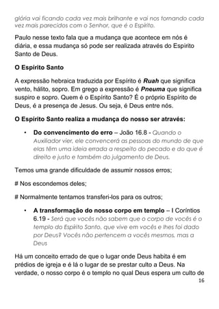 16
glória vai ficando cada vez mais brilhante e vai nos tornando cada
vez mais parecidos com o Senhor, que é o Espírito.
Paulo nesse texto fala que a mudança que acontece em nós é
diária, e essa mudança só pode ser realizada através do Espirito
Santo de Deus.
O Espírito Santo
A expressão hebraica traduzida por Espírito é Ruah que significa
vento, hálito, sopro. Em grego a expressão é Pneuma que significa
suspiro e sopro. Quem é o Espírito Santo? É o próprio Espírito de
Deus, é a presença de Jesus. Ou seja, é Deus entre nós.
O Espírito Santo realiza a mudança do nosso ser através:
• Do convencimento do erro – João 16.8 - Quando o
Auxiliador vier, ele convencerá as pessoas do mundo de que
elas têm uma ideia errada a respeito do pecado e do que é
direito e justo e também do julgamento de Deus.
Temos uma grande dificuldade de assumir nossos erros;
# Nos escondemos deles;
# Normalmente tentamos transferi-los para os outros;
• A transformação do nosso corpo em templo – I Coríntios
6.19 - Será que vocês não sabem que o corpo de vocês é o
templo do Espírito Santo, que vive em vocês e lhes foi dado
por Deus? Vocês não pertencem a vocês mesmos, mas a
Deus
Há um conceito errado de que o lugar onde Deus habita é em
prédios de igreja e é lá o lugar de se prestar culto a Deus. Na
verdade, o nosso corpo é o templo no qual Deus espera um culto de
 