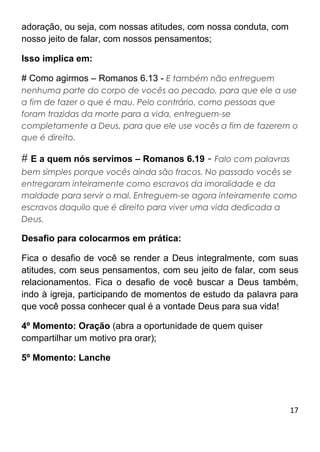 17
adoração, ou seja, com nossas atitudes, com nossa conduta, com
nosso jeito de falar, com nossos pensamentos;
Isso implica em:
# Como agirmos – Romanos 6.13 - E também não entreguem
nenhuma parte do corpo de vocês ao pecado, para que ele a use
a fim de fazer o que é mau. Pelo contrário, como pessoas que
foram trazidas da morte para a vida, entreguem-se
completamente a Deus, para que ele use vocês a fim de fazerem o
que é direito.
# E a quem nós servimos – Romanos 6.19 - Falo com palavras
bem simples porque vocês ainda são fracos. No passado vocês se
entregaram inteiramente como escravos da imoralidade e da
maldade para servir o mal. Entreguem-se agora inteiramente como
escravos daquilo que é direito para viver uma vida dedicada a
Deus.
Desafio para colocarmos em prática:
Fica o desafio de você se render a Deus integralmente, com suas
atitudes, com seus pensamentos, com seu jeito de falar, com seus
relacionamentos. Fica o desafio de você buscar a Deus também,
indo à igreja, participando de momentos de estudo da palavra para
que você possa conhecer qual é a vontade Deus para sua vida!
4º Momento: Oração (abra a oportunidade de quem quiser
compartilhar um motivo pra orar);
5º Momento: Lanche
 