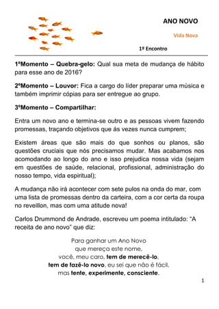 1
1ºMomento – Quebra-gelo: Qual sua meta de mudança de hábito
para esse ano de 2016?
2ºMomento – Louvor: Fica a cargo do líder preparar uma música e
também imprimir cópias para ser entregue ao grupo.
3ºMomento – Compartilhar:
Entra um novo ano e termina-se outro e as pessoas vivem fazendo
promessas, traçando objetivos que ás vezes nunca cumprem;
Existem áreas que são mais do que sonhos ou planos, são
questões cruciais que nós precisamos mudar. Mas acabamos nos
acomodando ao longo do ano e isso prejudica nossa vida (sejam
em questões de saúde, relacional, profissional, administração do
nosso tempo, vida espiritual);
A mudança não irá acontecer com sete pulos na onda do mar, com
uma lista de promessas dentro da carteira, com a cor certa da roupa
no reveillon, mas com uma atitude nova!
Carlos Drummond de Andrade, escreveu um poema intitulado: “A
receita de ano novo” que diz:
Para ganhar um Ano Novo
que mereça este nome,
você, meu caro, tem de merecê-lo,
tem de fazê-lo novo, eu sei que não é fácil,
mas tente, experimente, consciente.
ANO NOVO
Vida Nova
1º Encontro
 