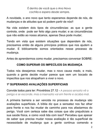 2
É dentro de você que o Ano Novo
cochila e espera desde sempre.
A novidade, o ano novo que tanto esperamos depende de nós, de
mudanças e de atitudes que só podem partir de nós!!
Na vida existem dois tipos de circunstâncias: as que a gente
controla, onde pode ser feito algo para mudar; e as circunstâncias
que não estão ao nosso alcance, apenas Deus pode mudar;
Tendo em vista que existem situações que dependem de nós,
precisamos então de alguns princípios práticos que nos ajudem a
mudar. E biblicamente somos orientados nesse processo de
mudança.
Antes de aprendermos como mudar, precisamos conversar SOBRE:
COMO SUPERAR OS IMPECÍLIOS DA MUDANÇA
Todos nós desejamos mudar, mas o novo causa medo, e mais,
quando a gente decide mudar parece que vem um bocado de
impecílios que nos atrapalham a viver o novo.
1º SUPERANDO AVALIAÇÕES SUPERFICIAIS
Convide todos para ler: Provérbios 27.12 - A pessoa sensata vê o
perigo e se esconde, mas a insensata vai em frente e acaba mal.
A primeira barreira a ser vencida no processo de mudança são
avaliações superficiais. A bíblia diz que a sensatez nos faz olhar
para frente e nos faz mudar de caminho para nos afastarmos do
perigo. Você com certeza sabe das coisas que são prejudiciais a
sua saúde física, e como você lida com isso? Percebeu que apesar
de saber que precisa mudar nossa avaliação é tão superficial da
necessidade de mudança que a gente continua comendo e
 