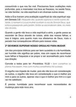 3
consumindo o que nos faz mal. Precisamos fazer avaliações mais
profundas, pois a insensatez nos leva ao fracasso, na saúde física,
na vida familiar, na vida espiritual e em diversas outras áreas;
Adão e Eva tiveram uma avaliação superficial da vida espiritual veja
em Genesis 3.8 - Naquele dia, quando soprava o vento suave da
tarde, o homem e a sua mulher ouviram a voz do SENHOR Deus, que
estava passeando pelo jardim. Então se esconderam dele, no meio
das árvores.
Quando a gente não leva a vida espiritual a sério, a gente passa se
esconder de Deus através de coisas, atrás das nossas falhas, e
isso é trágico, pois quanto mais nos afastamos de Deus, mais o
pecado traz consequências difíceis para nossas vidas.
2º DEVEMOS SUPERAR NOSSO ORGULHO PARA MUDAR
Um dos princípios bíblicos para ser bem sucedido é o da humildade,
ser humilde não significa ser pobre, mas sim capaz de reconhecer
suas falhas e fraquezas e se propor a ser aconselhado para mudar
sua direção:
Convide a todos para ler: Provérbios 15.22 - Sem conselhos os
planos fracassam, mas com muitos conselheiros há sucesso.
O orgulho nos impede de mudar, pois ele não leva em consideração
os outros, o orgulho não leva em consideração o que é melhor pra
mim e para os outros, apenas visa o que é melhor pra mim e o que
vai me satisfazer;
É preciso humildade para reconhecer suas necessidades de
mudança para este novo ano.
 