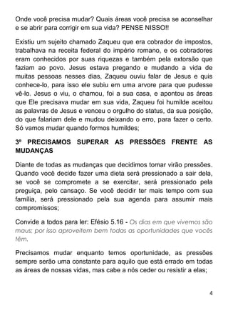 4
Onde você precisa mudar? Quais áreas você precisa se aconselhar
e se abrir para corrigir em sua vida? PENSE NISSO!!
Existiu um sujeito chamado Zaqueu que era cobrador de impostos,
trabalhava na receita federal do império romano, e os cobradores
eram conhecidos por suas riquezas e também pela extorsão que
faziam ao povo. Jesus estava pregando e mudando a vida de
muitas pessoas nesses dias, Zaqueu ouviu falar de Jesus e quis
conhece-lo, para isso ele subiu em uma arvore para que pudesse
vê-lo. Jesus o viu, o chamou, foi a sua casa, e apontou as áreas
que Ele precisava mudar em sua vida, Zaqueu foi humilde aceitou
as palavras de Jesus e venceu o orgulho do status, da sua posição,
do que falariam dele e mudou deixando o erro, para fazer o certo.
Só vamos mudar quando formos humildes;
3º PRECISAMOS SUPERAR AS PRESSÕES FRENTE AS
MUDANÇAS
Diante de todas as mudanças que decidimos tomar virão pressões.
Quando você decide fazer uma dieta será pressionado a sair dela,
se você se compromete a se exercitar, será pressionado pela
preguiça, pelo cansaço. Se você decidir ter mais tempo com sua
família, será pressionado pela sua agenda para assumir mais
compromissos;
Convide a todos para ler: Efésio 5.16 - Os dias em que vivemos são
maus; por isso aproveitem bem todas as oportunidades que vocês
têm.
Precisamos mudar enquanto temos oportunidade, as pressões
sempre serão uma constante para aquilo que está errado em todas
as áreas de nossas vidas, mas cabe a nós ceder ou resistir a elas;
 