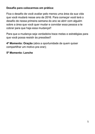 5
Desafio para colocarmos em prática:
Fica o desafio de você avaliar pelo menos uma área da sua vida
que você mudará nesse ano de 2016. Para começar você terá o
desafio de nessa primeira semana do ano se abrir com alguém
sobre a área que você quer mudar e convidar essa pessoa a te
cobrar para que haja essa mudança!!
Para que a mudança seja verdadeira trace metas e estratégias para
que você possa resistir ás pressões!!
4º Momento: Oração (abra a oportunidade de quem quiser
compartilhar um motivo pra orar);
5º Momento: Lanche
 