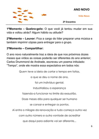6
1ºMomento – Quebra-gelo: O que você já tentou mudar em sua
vida e voltou atrás? Algum hábito ou atitude?
2ºMomento – Louvor: Fica a cargo do líder preparar uma música e
também imprimir cópias para entregar para o grupo.
3ºMomento – Compartilhar:
O ano novo naturalmente traz a ideia de que nos próximos dozes
meses que virãos as coisas poderão ser diferentes do ano anterior;
Carlos Drummond de Andrade, escreveu um poema intitulado:
”Tempo”, onde ele mostra essa expectativa em todos nós:
Quem teve a ideia de cortar o tempo em fatias,
a que se deu o nome de ano,
foi um indivíduo genial.
Industrializou a esperança
fazendo-a funcionar no limite da exaustão.
Doze meses dão para qualquer ser humano
se cansar e entregar os pontos.
Aí entra o milagre da renovação e tudo começa outra vez
com outro número e outra vontade de acreditar
que daqui para adiante vai ser diferente...
ANO NOVO
Vida Nova
2º Encontro
 