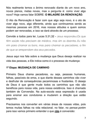7
Nós realmente temos o ânimo renovado diante de um novo ano,
novos planos, metas novas, mas a pergunta é: como viver algo
novo? Hoje vamos falar SOBRE: O MILAGRE DA RENOVAÇÃO.
O Ato da Renovação é fazer com que algo seja novo, é o ato de
viver algo novo, algo diferente, ainda que continuemos sendo as
mesmas pessoas em 2016, mas nossas atitudes e quem somos
podem ser renovadas, e isso se dará através de um processo.
Convide a todos para ler, Lucas 5.31,32 - Jesus respondeu:Os que
têm saúde não precisam de médico, mas sim os doentes. Eu não
vim para chamar os bons, mas para chamar os pecadores, a fim
de que se arrependam dos seus pecados.
Jesus aqui nos fala sobre a mudança que Deus deseja realizar na
vida das pessoas, e Ele indica como é o processo de mudança:
1º Etapa: MUDANÇA DE CAMINHO
Primeiro Deus chama pecadores, ou seja, pessoas humanas,
falhas, passíveis de erros, e que diante desses caminhos vão viver
e desfrutar de consequências pecaminosas e frustantes. O desejo
de Deus é que gente mude todos os caminhos que não são
benéficos para nossa vida, para nossa existência. Isso é chamado
também de Conversão. Na auto-escola essa expressão é usada
para ensinar aos condutores a mudarem a direção que estão
seguindo.
Precisamos nos converter em várias áreas de nossas vidas, pois
temos muitas falhas na vida relacional, no falar, no pensar,porém
para isso vamos primeiro entender o que não é conversão:
 