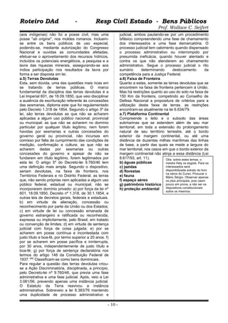 Roteiro DAd - Resp Civil Estado - Bens PúblicosRoteiro DAd - Resp Civil Estado - Bens Públicos
Prof. Wallace C. Seifert
(aos indígenas) não foi a posse civil, mas uma
posse "ab origine", nos moldes romanos. Incluem-
se entre os bens públicos de uso especial,
podendo-se, mediante autorização do Congresso
Nacional e ouvidas as comunidades afetadas,
efetuar-se o aproveitamento dos recursos hídricos,
incluídos os potenciais energéticos, a pesquisa e a
lavra das riquezas minerais, assegurando-se aos
índios participação nos resultados da lavra por
forma a ser disposta em lei.
a.5) Terras Devolutas
Esta, sem dúvida, uma das questões mais ricas em
se tratando de terras públicas. O marco
fundamental da disciplina das terras devolutas é a
Lei Imperial 601, de 18.09.1850, que veio disciplinar
a ausência de escrituração referente às concessões
das sesmarias, diploma este que foi regulamentado
pelo Decreto 1.318 de 1854. Segundo o artigo 3º da
lei, são terras devolutas as que não se acharem
aplicadas a algum uso público nacional, provincial
ou municipal; as que não se acharem no domínio
particular por qualquer título legítimo, nem forem
havidas por sesmarias e outras concessões do
governo geral ou provincial, não incursas em
comisso por falta de cumprimento das condições de
medição, confirmação e cultura; as que não se
acharem dadas por sesmarias ou outras
concessões do governo e apesar de não se
fundarem em título legítimo, forem legitimados por
esta lei. O artigo 5º do Decreto-lei 9.760/46 tem
uma definição mais ampla. Segundo o dispositivo,
seriam devolutas, na faixa de fronteira, nos
Territórios Federais e no Distrito Federal, as terras
que, não sendo próprias nem aplicadas a algum uso
público federal, estadual ou municipal, não se
incorporarem domínio privado: a) por força da lei nº
601, 18.09.1850, Decreto nº 1.318, de 30.1.1854, e
outras leis de decretos gerais, federais e estaduais.
b) em virtude de alienação, concessão ou
reconhecimento por parte da União ou dos Estados;
c) em virtude de lei ou concessão emanada de
governo estrangeiro e ratificada ou reconhecida,
expressa ou implicitamente, pelo Brasil, em tratado
ou convenção de limites; d) em virtude de sentença
judicial com força de coisa julgada; e) por se
acharem em posse contínua e incontestada com
justo título e boa-fé, por termo superior a 20 anos. f)
por se acharem em posse pacífica e ininterrupta,
por 30 anos, independentemente de justo título e
boa-fé; g) por força de sentença declaratória nos
termos do artigo 148 da Constituição Federal de
1937. [80]
Classificam-se como bens dominicais.
Para regular a questão das terras devolutas criou-
se a Ação Discriminatória, disciplinada, a princípio,
pelo Decreto-lei nº 9.760/46, que previa uma fase
administrativa e uma fase judicial. Após, veio a Lei
3.081/56, prevendo apenas uma instância judicial.
O Estatuto da Terra reavivou a instância
administrativa. Sobreveio a lei 6.383/76 mantendo
uma duplicidade de processo administrativo e
judicial, ambos pautando-se por um procedimento
bifásico compreendendo uma fase de chamamento
dos interessados e uma fase demarcatória. O
processo judicial tem cabimento quando dispensado
o processo administrativo ou interrompido por
presumida ineficácia, quando houver atentado e
contra os que não atenderem ao chamamento
administrativo. Segue o processo judicial o rito
sumário determinando deslocamento da
competência para a Justiça Federal.
a.6) Faixa de Fronteira
Quanto a estas, somente as terras devolutas que se
encontrem na faixa de fronteira pertencem à União.
Mas há restrições quanto ao uso do solo na faixa de
150 Km da fronteira, competindo ao Conselho de
Defesa Nacional a propositura de critérios para a
utilização desta faixa de terras. as restrições
encontram-se atualmente na lei 6.634/79.
a.7) Plataforma Continental
Compreende o leito e o subsolo das áreas
submarinas que se estendem além de seu mar
territorial, em toda a extensão do prolongamento
natural de seu território terrestre, até o bordo
exterior da margem continental, ou até uma
distância de duzentas milhas marítimas das linhas
de base, a partir das quais se mede a largura do
mar territorial, nos casos em que o bordo exterior da
margem continental não atinja a essa distância (Lei
8.617/93, art. 11).
b) águas públicas
c) jazidas
d) florestas
e) fauna
f) espaço aéreo
g) patrimônio histórico
h) proteção ambiental
- 10 -
Obs: sobre estes temas, o
mestre Hely os esgota. Para os
interessados será
disponibilizada extrato do livro
na xérox do Curso. Procurar o
Mário Sérgio. Observar apenas
os ptos principais, pois caem
pouco em prova, a não ser os
dispositivos constitucionais
sobre os mesmos.
 
