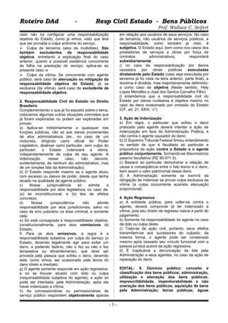 Roteiro DAd - Resp Civil Estado - Bens PúblicosRoteiro DAd - Resp Civil Estado - Bens Públicos
Prof. Wallace C. Seifert
visto não irá configurar uma responsabilização
objetiva do Estado, como já vimos, visto que terá
que ser provada a culpa anônima do serviço.
 Culpa de terceiros (atos de multidões). São
também excludentes da responsabilidade
objetiva, entretanto a explicação final do caso
anterior, quanto a possível existência concorrente
de falha na prestação do serviço, aplica-se ao
presente caso; e
 Culpa da vítima. Se concorrente com agente
público, será caso de atenuação ou mitigação da
responsabilidade objetiva do Estado; já se
exclusiva (da vítima), será caso de excludente da
responsabilidade objetiva.
2. Responsabilidade Civil do Estado no Direito
Brasileiro
Complementando o que já foi exposto sobre o tema,
colocamos algumas outras situações concretas que
já foram exploradas ou podem ser exploradas em
provas:
a) Aplica-se indistintamente a quaisquer das
funções públicas, não só aos danos provenientes
de atos administrativos (ex., no caso de um
motorista, dirigindo carro oficial do Poder
Legislativo, abalroar carro particular, sem culpa do
particular, o Estado indenizará a vitima,
independentemente de culpa de seu agente. A
indenização, nesse caso, não decorre,
evidentemente, de nenhum ato administrativo, mas
de um simples fato da Administração);
b) O Estado responde mesmo se o agente atuou
com excesso ou desvio de poder, desde que tenha
atuado na qualidade de agente público;
c) Nossa jurisprudência só admite a
responsabilidade por atos legislativos no caso de:
(a) lei inconstitucional; e (b) leis de efeitos
concretos;
d) Nossa jurisprudência não admite
responsabilidade por atos jurisdicionais, salvo no
caso de erro judiciário na área criminal, e somente
nela;
e) Só está consagrada a responsabilidade objetiva,
constitucionalmente, para atos comissivos do
Estado;
f) Para os atos omissivos, a regra é a
responsabilidade subjetiva, por culpa do serviço (o
Estado, devendo legalmente agir para evitar um
dano, e podendo fazê-lo, não o fez ou não o fez
tempestiva ou eficientemente), que deve ser
provada pela pessoa que sofreu o dano, devendo
este, como vimos, ser ocasionado pela teoria do
dano direto e imediato;
g) O agente somente responde em ação regressiva,
e só se houver atuado com dolo ou culpa
(responsabilidade subjetiva do agente); a ação só
pode ser intentada, pela Administração, após ela
haver indenizado a vítima;
h) As concessionárias ou permissionárias de
serviço público respondem objetivamente apenas
em relação aos usuários de seus serviços. No caso
de terceiros, não usuários de serviços públicos, a
responsabilidade, como também já visto, é
subjetiva. O Estado aqui, bem como nos casos dos
prestadores de serviços e obras por força de
contratos administrativos, responderá
subsidiariamente.
i) no caso da responsabilização por danos
causados por obras públicas executadas
diretamente pelo Estado (caso seja executada por
terceiros já foi vista na letra anterior, parte final), a
doutrina é dividida, mas majoritariamente definindo-
a como caso de objetiva (Neste sentido, Hely
Lopes Meirelles e José dos Santos Carvalho Filho)
j) entendemos que a responsabilidade civil do
Estado por danos nucleares é objetiva mesmo no
caso de dano ocasionado por omissão do Estado
(CF, art. 21, XXIII, “c”).
3. Ação de Indenização
a) Em regra, o particular que sofreu o dano
praticado pelo agente deverá intentar a ação de
indenização em face da Administração Pública, e
não contra o agente causador do dano;
b) O Supremo Tribunal Federal firmou entendimento
no sentido de que é facultado ao particular a
propositura da ação contra o Estado e o agente
público conjuntamente, formando-se litisconsórcio
passivo facultativo (RE 90.071-3).
c) Bastará ao particular demonstrar a relação de
causa e conseqüência entre o fato lesivo e o dano,
bem assim o valor patrimonial desse dano.
d) A Administração somente se eximirá da
obrigação de indenizar se provar culpa exclusiva da
vítima (a culpa concorrente acarreta atenuação
proporcional).
4. Ação Regressiva
a) A entidade pública, para voltar-se contra o
agente, deverá comprovar já ter indenizado a
vítima, pois seu direito de regresso nasce a partir do
pagamento.
b) Somente há responsabilidade do agente no caso
de dolo ou culpa deste.
c) Trata-se de ação civil, portanto, seus efeitos
transmitem-se aos sucessores do culpado; da
mesma forma, o agente pode ser condenado
mesmo após cessado seu vínculo funcional com a
pessoa jurídica autora da ação regressiva.
d) É inaplicável a denunciação da lide pela
Administração a seus agentes, no caso da ação de
reparação do dano.
EDITAL: 9. Domínio público: conceito e
classificação dos bens públicos; administração,
utilização e alienação dos bens públicos;
imprescritibilidade, impenhorabilidade e não
oneração dos bens públicos; aquisição de bens
pela Administração; terras públicas; águas
- 3 -
 