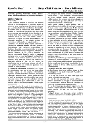 Roteiro DAd - Resp Civil Estado - Bens PúblicosRoteiro DAd - Resp Civil Estado - Bens Públicos
Prof. Wallace C. Seifert
públicas; jazidas; florestas; fauna; espaço
aéreo; patrimônio histórico; proteção ambiental.
DOMÍNIO PÚBLICO
1. Conceito
Como veremos adiante, o conceito de domínio
envolve o de propriedade e, portanto, antes de
entrar no tema propriamente dito, convém lembrar
que vivemos atualmente num Estado Democrático
de Direito, onde a propriedade deve atender aos
anseios da coletividade (função social), desta feita,
se, em outrora, a propriedade direito absoluto já se
limitava, tanto mais agora quando se vislumbra um
conteúdo social no seu uso. Assim sendo, a
concepção moderna, longe de ser um exemplo de
potestade absoluta, é um direito limitado no
interesse da coletividade, ou seja, é relativa.
Conforme nos lembra Hely Lopes Meirelles1
o
conceito de domínio público não está indene a
controvérsias, não carreando unanimidade na
doutrina. Segundo o administrativista, o conceito
tem dois desdobramentos, um político, referente ao
domínio iminente, e um jurídico, referente ao
domínio patrimonial. Passa a definir o domínio
iminente como "o poder político pelo qual o Estado
submete à sua vontade todas as coisas de seu
território", mas frisa que se trata de exercício da
soberania interna e não de um direito de
propriedade, de tal sorte que alcança não só os
bens pertencentes às entidades públicas, mas
também os bens privados2
.
Já o domínio patrimonial é definido como "direito
de propriedade, mas de direito de propriedade
pública, sujeito a um regime administrativo
especial". Tomada esta última definição, tem-se por
oportuna a advertência de Cretella Júnior segundo
o qual "a expressão domínio público apresenta
extensão menor do que a expressão bem público.
Há bens públicos que ultrapassam a área do
domínio público, enquadrando-se em campo regido
1 Hely Lopes Meirelles: "O conceito de domínio público não é
uniforme na doutrina, mas os administrativistas concordam em
que tal domínio, como direito de propriedade, só é exercido
sobre bens pertencentes às entidades públicas e, como poder
de Soberania interna, alcança tanto bens públicos como coisas
particulares de interesse coletivo." E segue: "A expressão
domínio público ora significa o poder que o Estado exerce sobre
os bens próprios e alheios, ora designa a condição desses bens.
A mesma expressão pode ainda ser tomada como o conjunto de
bens destinados ao uso público (direito ou indireto - geral ou
especial - ‘uti singuli’ ou ‘uti universi’), como pode designar o
regime a que se subordina esse complexo de coisas afetadas de
interesse público" (Direito Administrativo Brasileiro, Malheiros,
30a
ed. 2005, p. 498). Também Cretella Júnior manifesta-se
demonstrando a dificuldade de definição da expressão, verbis;
"A expressão domínio público, que se contrapõe à expressão
domínio privado, conquanto simples na aparência, oferece
extrema dificuldade para ser conceituada." (Direito
Administrativo Brasileiro, Forense, 2a
ed., 2000, p. 805).
2 Em nome do domínio iminente é que são estabelecidas as
limitações ao uso da propriedade privada, as servidões
administrativas, e desapropriação, as medidas de polícia e o
regime jurídico especial de certos bens particulares de interesse
público
por princípios do direito comum". Também Maria
Sylvia Zanella Di Petro refere-se à distinção vigente
no direito italiano, sendo "demanio" (domínio
público) próprio dos bens de uso comum do povo, e
bens patrimoniais, que se subdividem em bens do
patrimônio disponível e indisponível.
Maria Sylvia Zanella Di Pietro leciona3
que: "A
expressão domínio público é equívoca, no sentido
de que admite vários significados: 1. Em sentido
amplo, é utilizada para designar o conjunto de bens
pertencentes às pessoas jurídicas de direito público
interno, políticas e administrativas (União, Estados
e Municípios, Distrito Federal, Territórios e
autarquias). 2. em sentido menos amplo, utilizado
na referida classificação do direito francês, designa
os bens afetados a um fim público, os quais, no
direito brasileiro, compreendem os de uso comum
do povo e os de uso especial. 3. Em sentido restrito,
fala-se em bens do domínio público para designar
apenas os destinados ao uso comum do povo,
correspondendo ao demanio do direito italiano;
como não eram considerados, por alguns autores,
como pertencentes ao poder público, dizia-se que
estavam no domínio público; o seu titular seria, na
realidade, o povo."
Concluindo, ressaltamos que ao domínio público se
contrapõe o domínio privado4
. O domínio público
implica uma disciplina exorbitante e derrogatória do
direito privado dando ensejo à constituição de um
regime jurídico de direito público que mais adiante
será explicitado.
2. Classificação dos Bens Públicos.
A classificação dos bens públicos segue a linha
traçada pelo Código Civil, em seu art. 99, verbis:
“São bens públicos:
I – os de uso comum do povo, tais como rios,
mares, estradas, ruas e praças;
II – os de uso especial, tais como edifícios ou
terrenos destinados a serviço ou estabelecimento
da administração federal, estadual, territorial ou
municipal, inclusive os de suas autarquias;
III – os dominicais, que constituem o patrimônio das
pessoas jurídicas de direito público, como objeto de
direito pessoal, ou real, de cada uma dessas
entidades.
Parágrafo único – não dispondo a lei em contrário,
consideram-se dominicais os bens pertencentes às
3 Direito Administrativo, Atlas, 18a
ed. 2005, p. 581.
4 Contudo calha a lembrança de Pontes de Miranda, segundo a
qual: "Os dois conceitos, de bem particular e de bem público,
não correspondem, exatamente, à precipuidade da satisfação
dos interesses privados, ou públicos. Há caminhos abertos ao
público que pertencem a particulares e deveres e obrigações de
direito público que se integram no conteúdo do direito de
propriedade e, pois, o limitam. O problema de se distinguirem os
bens particulares e os bens públicos é, pois, de solução a
posteriori. Cada sistema jurídico diz quais são os bens públicos.
Tanto quanto o outro problema, inconfundível com esse, de se
precisar dentro de quais limites fica o direito de propriedade,
quais os deveres e obrigações que se lhe impõe."(Tratado de
Direito Privado, Borsói, 1954, t. II, § 155, p. 155-156)
- 4 -
 