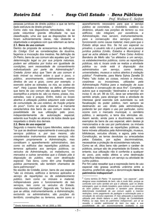 Roteiro DAd - Resp Civil Estado - Bens PúblicosRoteiro DAd - Resp Civil Estado - Bens Públicos
Prof. Wallace C. Seifert
pessoas jurídicas de direito público a que se tenha
dado estrutura de direito privado.”
Como visto nos dispositivos retrocitados, não se
pode vislumbrar grande dificuldade na sua
classificação, uma vez que as disposições de lei
foram suficientemente claras, não obstante a
objetividade e singeleza com que referiram ao tema.
2.1. Bens de uso comum
Dentro da proposta de acrescermos às definições
do Código Civil as considerações da doutrina,
façamos a invocação dos mestres. Na definição de
Di Pietro, bens de uso comum são aqueles que "por
determinação legal ou por sua própria natureza,
podem ser utilizados por todos em igualdade de
condições, sem necessidade de consentimento
individualizado por parte da Administração"5
.
Cretella Júnior aduz que "bem de uso comum é
todo imóvel ou móvel sobre o qual o povo, o
público, anonimamente, coletivamente, exerce
direitos de uso e gozo, como por exemplo, o
exercido sobre as estradas, os rios, as costas do
mar". Hely Lopoes Meirelles os define afirmando
que bens de uso comum são aqueles que "como
exemplifica a própria lei, são os mares, praias, rios,
estradas, ruas e praças. Enfim, todos os locais
abertos à utilização pública adquirem este caráter
de comunidade, de uso coletivo, de fruição própria
do povo". Como se pode observar, a marcante
característica dos bens de uso comum reside na
possibilidade de sua utilização pelo povo,
independentemente de autorização especial,
estando sua fruição ao alcance de todos desde que
respeitado o direito dos demais.
2.2. Bens de uso especial
Segundo o mesmo Hely Lopes Meirelles, estes são
"os que se destinam especialmente à execução dos
serviços públicos e, por isso mesmo, são
considerados instrumentos desses serviços; não
integram propriamente a Administração, mas
constituem o aparelhemento administrativo, tais
como os edifícios das repartições públicas, os
terrenos aplicados aos serviços públicos, os
veículos da Administração, os matadouros, os
mercados e outras serventias que o Estado põe à
disposição do público, mas com destinação
especial. Tais bens, como têm uma finalidade
pública permanente, são também chamados de
bens patrimoniais".
No escólio de Cretella Júnior, bens de uso especial
"são os imóveis, edifícios e terrenos aplicados a
serviço de repartições ou de estabelecimento
público, bem como os imóveis e material,
indispensáveis para o funcionamento de tais
serviços, tais como os veículos do Estado,
matadouros, mercados". Segundo ele, "os bens de
que se utiliza, instrumentalmente, a Administração,
excluindo os administrados, são porções do
território, construções ou terrenos, assim como o
5 Direito Administrativo, Atlas, 18a
ed. 2005, p. 583.
aparelhamento necessário para que o serviço
público se concretize, o mobiliário, estático ou
dinâmico, situado nas porções de terreno ou nos
edifícios; não integram, por excelência, a
Administração, mas servem, instrumentalmente,
para a consecução dos serviços públicos,
funcionando como causa material, meio para que o
Estado atinja seus fins. Se há uso especial ou
privativo, o usuário não é o particular, as a pessoa
jurídica pública (União, Estados e Municípios) à
qual se acha afetado o bem". Para Celso Antônio
Bandeira de Mello são "os afetados a um serviço,
os estabelecimentos públicos, como as repartições
públicas, isto é, locais onde se realiza a atividade
pública ou onde está á disposição dos
administrados um serviço, como teatros,
universidades, museus e outros abertos à visitação
pública". Finalmente, para Maria Sylvia Zanella Di
Pietro "são todas as coisas, móveis e imóveis,
corpóreas ou incorpóreas, utilizadas pela
Administração Pública para a realização de suas
atividades e consecução de seus fins". Completa a
autora que a expressão “destinados a serviço” do
inciso II, do art. 99 do CC, deve ser entendida em
sentido amplo, para abranger toda a atividade de
interesse geral exercida sob autoridade ou sob
fiscalização do poder público, nem sempre se
destinando ao uso direto pela administração,
podendo ter por objeto o uso por particular, como
ocorre com o mercado municipal, o cemitério
público, o aeroporto, a terra dos silvícolas etc.
Assim sendo, ainda para a doutrinadora, seriam
exemplos de bens de uso especial, além destes já
mencionados e de uso por particulares: os imóveis
onde estão instaladas as repartições públicas, os
bens móveis utilizados pela Administração, museus,
bibliotecas, veículos oficiais, e agora, pela nova
Constituição, as terras devolutas ou arrecadadas
pelos Estados, por ações discriminatórias,
necessárias a proteção de ecossistemas naturais.
Como se vê, ditos bens não perdem o caráter de
públicos, porque são de propriedade do Estado, no
entanto, sua utilização não é conferida a qualquer
do povo, pois estão afetos a uma destinação
específica relacionada a um serviço ou atividade de
cunho público.
Por fim cabe ressaltar que a expressão bens de uso
especial não grassa acolhida unânime entre a
doutrina, preferindo alguns a denominação bens do
patrimônio indisponível6
.
6 Como lembra Di Pietro: "A expressão ´´uso especial´´, para
designar essa modalidade de bem, não é muito feliz, porque se
confunde com outro sentido em que é utilizada, quer no direito
estrangeiro, quer no direito brasileiro, para indicar o uso privativo
do bem público por particular e também para abranger
determinada modalidade de uso comum sujeito a maiores
restrições, como pagamento de pedágios e autorização para a
circulação de veículos especiais. É mas adequada a expressão
utilizada pelo direito italiano e pelo Código de Contabilidade
Pública, ou seja, bens do patrimônio indisponível.; por aí se
ressalta o caráter patrimonial do bem (ou seja, a sua
possibilidade de ser economicamente avaliado) e sua
- 5 -
 