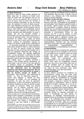 Roteiro DAd - Resp Civil Estado - Bens PúblicosRoteiro DAd - Resp Civil Estado - Bens Públicos
Prof. Wallace C. Seifert
2.3. Bens Dominicais
Conforme a lição de Celso Antônio Bandeira de
Mello, estes são "os próprios do Estado como
objeto de direito real, não aplicados nem ao uso
comum, nem ao uso especial, tais os terrenos ou
terras em geral, sobre os quais tem senhoria, à
moda de qualquer proprietário, ou que, do mesmo
modo, lhe assistam em conta de direito pessoal".
Hely Lopes Meirelles preconiza que "são aqueles
que, embora integrando o dominio público como os
demais, deles diferem pela possibilidade sempre
presente de serem utilizados em qualquer fim ou,
mesmo, alienados pela Administração, se assim o
desejar. Daí por que recebem também a
denominação de bens patrimoniais disponíveis ou
de bens do patrimônio fiscal. Tais bens integram o
patrimônio do Estado como objeto de direito
pessoal ou real, isto é, sobre eles a Administração
exerce ´´poderes de propriedade, segundo os
preceitos de direitos constitucional e administrativo
´´, na autorizada expressão de Clóvis Beviláqua".
Maria Sylvia Zanella Di Pietro os define afirmando
que "os bens do domínio privado do Estado,
chamados de bens dominicais pelo Código Civil, e
bens do patrimônio disponível pelo Código de
Contabilidade Pública, são definidos legalmente
como ´´os que constituem o patrimônio da União,
dos Estados ou Municípios, como objeto de direito
pessoal ou real de cada uma dessas entidades".
Para Cretella Júnior "o vocábulo dominical é
legítimo e bem formado atributo, designando, em
nossa lingua, o tipo de coisa ou bem que pertence
ao dominus, senhor ou proprietário. O bem
dominical é igualmente conhecido pelos nomes
de bem disponível, bem do patrimônio
disponível, bem patrimonial disponível, bem do
patrimônio fiscal, bem patrimonial do estado e
bem do domínio privado do Estado. As
expressões ´´bem dominical´´, bem patrimonial do
Estado´´ ou ´´bem do patrimônio disponível ´´
servem para designar a parcela de bens
pertencente ao Estado, em sua qualidade de
proprietário. Ao lado dos bens do patrimônio
indispensável, os bens do patrimônio disponível ou
dominicais constituem os bens do domínio privado
do Estado; os primeiros, afetos aos serviços
públicos, não se alienam, enquanto durar a
afetação, os outros, não afetados aos serviços
públicos, são suscetíveis de serem alienados,
mediante a forma que a lei especial autorizar”.
Como se pode ver, no caso dos bens dominicais a
relação jurídica existente é semelhante a de direito
privado, pois o Estado dispõe do bem por direito
pessoal ou real da mesma forma que o particular, o
que, contudo, não implica a derrogação dos
princípios a que está adstrita a Administração
indisponibilidade, que resulta, não da natureza do bem, mas do
fato de estar ele afetado a um fim público" Ressalva adiante que
o sentido de serviço há de ser o mais lato, não se limitando à
utilização direta pela Administração. (Direito Administrativo cit, p.
583).
Pública no trato da res públicae como em todas as
suas atividades. Mas por certo, a rigidez a que se
submete a sua utilização não é tão extremada
quanto às demais categorias.
3. Regime Jurídico dos Bens Públicos
Os bens públicos sujeitam-se a uma disciplina
especial, haja vista a titularidade da propriedade e
sua destinação. Esta disciplina especial constitui o
denominado "regime jurídico dos bens públicos"
que passaremos a explicitar. Desde já podemos
adiantar que nas atividades relacionadas aos bens
públicos sobressai a mesma limitação a que está
submetida a Administração Pública no que
concerne aos fins a que se destina, ou mais
especificamente ao escopo magno do bem comum.
Desta situação deflui a aplicação imediata dos
princípios do Direito Administrativo, mais de perto
os princípios da legalidade, publicidade, finalidade e
indisponibilidade. Tratemos aqui dos princípios
específicos da disciplina dos bens públicos que são
a inalienabilidade, imprescritibilidade, a
impenhorabilidade e a impossibilidade de oneração.
a) Inalienabilidade
Os bens de uso comum e especial são inalienáveis
a teor do artigo 67 do CC revogado e 100 do novo
CC, pois estão fora do comércio jurídico de direito
privado (não podem sofrer compra e venda,
doação, permuta, hipoteca, penhor, comodato,
locação, posse ad usucapionem etc.),
excepcionalmente e nos casos definidos em lei,
podem haver casos de mutabilidade dominial,
passando o bem de um ente político para outro ou
para um entidade (caso da criação de uma
fundação governamental, por exemplo). Mesmo,
nos casos de bens dominicais, deve seguir
normatização legal, como será visto adiante
b) Imprescritibilidade:
Os bens públicos constituem em substância res
extracomercium. Contra eles não pode correr
prescrição aquisitiva. Não obstante, grassou longa
polêmica acerca da possibilidade de usucapião
sobre terras públicas. Após a vigência do Código
Civil revogado, e seguindo o assento da corrente
predominante na jurispudência, vieram o Decreto
22.785 de 31-5-1933, o Decreto- lei n 710, de 17-
09-1938, e o Decreto-lei 9.760, de 5-09-1946,
proibindo o usucapião sobre imóveis públicos, além
da súmula nº 340 do Supremo Tribunal Federal.
As Constituições de 1937 e 1946 permitiam a
usucapião através do chamado usucapião pro
labore. A Constituição de 1967 permitiu se
viabilizasse, via legislação infraconstitucional, o
estabelecimento de condições para legitimação de
posse e de preferência para aquisição, o que
sobreveio pela lei 6.383/76. Após, com o advento
da Lei 6.969, de 10/12/1981, voltou-se a contemplar
a possibilidade de um usucapião pro labore. A nova
Constituição proíbe peremptoriamente o usucapião
nos artigos 183, § 3º, e 191, parágrafo único.
- 6 -
 