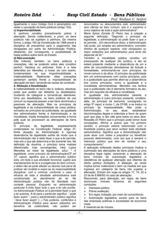 Roteiro DAd - Resp Civil Estado - Bens PúblicosRoteiro DAd - Resp Civil Estado - Bens Públicos
Prof. Wallace C. Seifert
Igualmente o novo Código Civil é peremptório em
vedar o usucapião de bens públicos (artigo 102).
c) Impenhorabilidade
A penhora constitui procedimento prévio à
alienação. Sendo inalienáveis, a priori, os bens
públicos não se sujeitam à penhora. Da mesma
forma, o artigo 100 da Constituição de 1988 prevê a
disciplina de precatórios para o pagamento das
obrigações por parte da Administração Pública,
afastando, por conseguinte, a possibilidade de
hasta pública sobre bens do Estado.
d) Não-oneração
São indenes, também, os bens públicos a
onerações, não se podendo sobre eles constituir
penhor, hipoteca ou anticrese. Esta é a tese
defendida por Meirelles, a nosso ver com acerto,
fundamentado na sua impenhorabilidade e
inalienabilidade. Realmente, ditas onerações
perderiam sentido frente a impossibilidade de
alienação do bem, tornando-se vazias de conteúdo.
4. Afetação e Desafetação
A inalienabilidade os bens não é, todavia, absoluta,
posto que podem ser afetados ou desafetados,
mudando de categoria e tornando-se alienáveis.
Uma vez desafetados, os bens públicos de uso
comum ou especial passam a ser bens dominicais e
passíveis de alienação. Mas os princípios da
legalidade e da indisponibilidade da coisa pública,
somados ao princípios da publicidade, da igualdade
dos administrados frente à Administração e da
moralidade, impõe limitações concernentes à forma
pela qual se processam as alienações de bens
públicos.
O princípio da legalidade, expressamente
contemplado na Constituição Federal, artigo 37,
limita atuação da Administração à rigorosa
observância da legalidade estrita de modo que à
Administração não é dado fazer o que a lei permite,
mas sim o que ela determina e tão somente isto. Na
definição da doutrina, o princípio toma matizes
diferenciado, mas convergentes. Hely Lopes
Meirelles ao tratar da legalidade, aduz: " A
legalidade, como princípio da administração(CF art
37, caput), significa que o administrador público
esta, em toda a sua atividade funcional, sujeito aos
mandamentos da lei e à exigências do bem comum,
e deles não se pode afastar ou desviar sob pena de
praticar ato inválido e expor-se às responsabilidade
disciplinar, civil e criminal, conforme o caso. A
eficácia de toda a atividade administrativa está
condicionada ao atendimento da lei. Na
Administração pública não há liberdade nem
vontade pessoal. Enquanto na administração
particular é lícito fazer tudo o que a lei não proíbe,
na Administração Pública só é permitido fazer o que
a lei autoriza. A lei para o particular significa ´´ pode
fazer assim´´; para o administrador público significa
´´deve fazer assim´´(...).Tais poderes, conferidos à
Administração Pública para serem utilizados em
benefício da coletividade, não podem ser
renunciados ou descumpridos pelo administrador
sem ofensa ao bem comum, que é o supremo e
único objetivo de toda a ação administrativa".
Maria Sylvia Zanella Di Pietro traz à colação a
seguinte definição: "Segundo o princípio da
legalidade, a administração só pode fazer o que a
lei permite....Em decorrência disso, a Administração
não pode, por simples ato administrativo, conceder
direitos de qualquer espécie, criar obrigações ou
impor vedações aos administrados; para tanto ela
depende de lei"
Também a moralidade pública constitui um
pressuposto de qualquer ato jurídico, e ela só
estará presente mediante a observância de um a
série de circunstâncias denotadoras de licitude e
honestidade, entroncando-se com princípios da
moral comum e da ética. O princípio da publicidade
tem um entroncamento com outros princípios, pois
é a publicidade que permite aferir-se a observância
dos outros princípios, como a igualdade e a
moralidade administrativas. Meirelles nos lembra
que a publicidade não é elemento formativo do ato,
mas sim requisito de eficácia e moralidade.
A igualdade dos administrados perante a
administração é outro princípio presente, corolário,
aliás, do princípio da isonomia, consagrado no
artigo 5º caput, e inciso 1, da CF/88, e se traduz no
princípio da impessoalidade. Não pode a
Administração, no seu atuar, estabelecer
discriminações ilegais e indevidas a favor de quem
quer que seja, e isto vale para todos os seus atos.
Ressalta Di Pietro que o principio pode tomar duas
conotações. Afirma a autora que "no primeiro
sentido, o princípio estaria relacionado com a
finalidade pública que deve nortear toda atividade
administrativa. Significa que a Administração não
pode atuar com vistas a prejudicar ou beneficiar
pessoas determinadas, uma vez que é sempre o
interesse público que tem de nortear o seu
comportamento”.
A aplicação enfeixada destes princípios implica a
submissão das alienações de bens públicos a uma
disciplina legal rígida, carecendo a alienação de
bens imóveis de autorização legislativa e
obediência de qualquer alienação aos ditames da
oferta pública (licitação). A afetação, ao revés
implica tornar inalienável o bem na medida em que
ingressa em categoria de bens não sujeitos a
alienação. Entram em voga os artigos 17, 19, 22 e
23 da lei 8.666/93 no caso de alienação.
Resumindo, para alienação, em regra, de bens
dominicais imóveis teríamos as seguintes
condições:
 Interesse público;
 Prévia avaliação;
 Em regra, licitação, por meio de concorrência;
 Autorização legislativa, exceto para os bens
das empresas públicas e sociedades de economia
mista.
E tratando-se de móveis:
- 7 -
 