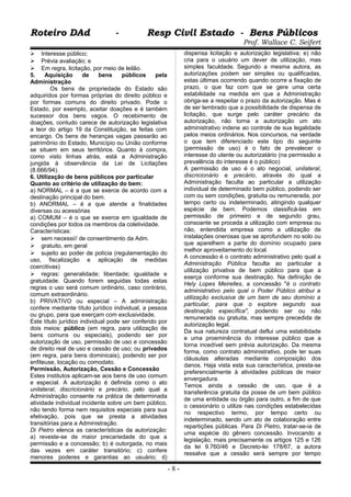 Roteiro DAd - Resp Civil Estado - Bens PúblicosRoteiro DAd - Resp Civil Estado - Bens Públicos
Prof. Wallace C. Seifert
 Interesse público;
 Prévia avaliação; e
 Em regra, licitação, por meio de leilão.
5. Aquisição de bens públicos pela
Administração
Os bens de propriedade do Estado são
adquiridos por formas próprias do direito público e
por formas comuns do direito privado. Pode o
Estado, por exemplo, aceitar doações e é também
sucessor dos bens vagos. O recebimento de
doações, contudo carece de autorização legislativa
a teor do artigo 19 da Constituição, se feitas com
encargo. Os bens de heranças vagas passarão ao
patrimônio do Estado, Município ou União conforme
se situem em seus territórios. Quanto à compra,
como visto linhas atrás, está a Administração
jungida à observância da Lei de Licitações
(8.666/94).
6. Utilização de bens públicos por particular
Quanto ao critério de utilização do bem:
a) NORMAL – é a que se exerce de acordo com a
destinação principal do bem.
b) ANORMAL – é a que atende a finalidades
diversas ou acessórias
a) COMUM – é o que se exerce em igualdade de
condições por todos os membros da coletividade.
Características:
 sem necessi// de consentimento da Adm.
 gratuito, em geral
 sujeito ao poder de polícia (regulamentação do
uso, fiscalização e aplicação de medidas
coercitivas)
 regras: generalidade; liberdade; igualdade e
gratuidade. Quando forem seguidas todas estas
regras o uso será comum ordinário, caso contrário,
comum extraordinário.
b) PRIVATIVO ou especial – A administração
confere mediante título jurídico individual, a pessoa
ou grupo, para que exerçam com exclusividade.
Este título jurídico individual pode ser conferido por
dois meios: público (em regra, para utilização de
bens comuns ou especiais), podendo ser por
autorização de uso, permissão de uso e concessão
de direito real de uso e cessão de uso; ou privados
(em regra, para bens dominicais), podendo ser por
enfiteuse, locação ou comodato.
Permissão, Autorização, Cessão e Concessão
Estes institutos aplicam-se aos bens de uso comum
e especial. A autorização é definida como o ato
unilateral, discricionário e precário, pelo qual a
Administração consente na prática de determinada
atividade individual incidente sobre um bem público,
não tendo forma nem requisitos especiais para sua
efetivação, pois que se presta a atividades
transitórias para a Administração.
Di Pietro elenca as características da autorização:
a) reveste-se de maior precariedade do que a
permissão e a concessão; b) é outorgada, no mais
das vezes em caráter transitório; c) confere
menores poderes e garantias ao usuário; d)
dispensa licitação e autorização legislativa; e) não
cria para o usuário um dever de utilização, mas
simples faculdade. Segundo a mesma autora, as
autorizações podem ser simples ou qualificadas,
estas últimas ocorrendo quando ocorre a fixação de
prazo, o que faz com que se gere uma certa
estabilidade na medida em que a Administração
obriga-se a respeitar o prazo da autorização. Mas é
de ser lembrado que a possibilidade de dispensa de
licitação, que surge pelo caráter precário da
autorização, não torna a autorização um ato
administrativo indene ao controle de sua legalidade
pelos meios ordinários. Nos concursos, na verdade
o que tem diferenciado este tipo do seguinte
(permissão de uso) é o fato de prevalecer o
interesse do utente ou autorizatário (na permissão a
prevalência do interesse é o público)
A permissão de uso é o ato negocial, unilateral,
discricionário e precário, através do qual a
Administração faculta ao particular a utilização
individual de determinado bem público, podendo ser
com ou sem condições, gratuita ou remunerada, por
tempo certo ou indeterminado, atingindo qualquer
espécie de bem. Podemos classificá-las em
permissão de primeiro e de segundo grau,
consoante se proceda a utilização com empresa ou
não, entendida empresa como a utilização de
instalações onerosas que se aprofundem no solo ou
que aparelhem a parte do domínio ocupado para
melhor aproveitamento do local.
A concessão é o contrato administrativo pelo qual a
Administração Pública faculta ao particular a
utilização privativa de bem público para que a
exerça conforme sua destinação. Na definição de
Hely Lopes Meirelles, a concessão "é o contrato
administrativo pelo qual o Poder Público atribui a
utilização exclusiva de um bem de seu domínio a
particular, para que o explore segundo sua
destinação específica", podendo ser ou não
remunerada ou gratuita, mas sempre precedida de
autorização legal.
Da sua natureza contratual deflui uma estabilidade
e uma proeminência do interesse público que a
torna incedível sem prévia autorização. Da mesma
forma, como contrato administrativo, pode ter suas
cláusulas alteradas mediante composição dos
danos. Haja vista esta sua característica, presta-se
preferencialmente à atividades públicas de maior
envergadura.
Temos ainda a cessão de uso, que é a
transferência gratuita da posse de um bem público
de uma entidade ou órgão para outro, a fim de que
o cessionário o utilize nas condições estabelecidas
no respectivo termo, por tempo certo ou
indeterminado, sendo um ato de colaboração entre
repartições públicas. Para Di Pietro, tratar-se-ia de
uma espécie do gênero concessão. Invocando a
legislação, mais precisamente os artigos 125 e 126
da lei 9.760/46 e Decreto-lei 178/67, a autora
ressalva que a cessão será sempre por tempo
- 8 -
 