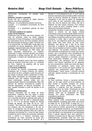 Roteiro DAd - Resp Civil Estado - Bens PúblicosRoteiro DAd - Resp Civil Estado - Bens Públicos
Prof. Wallace C. Seifert
determinado, discrepando da posição antes
referida.
Enfiteuse, locação e comodato
Devido não ser o enfoque do edital, daremos
apenas uma prévia explanação:
Enfiteuse – é o arrendamento perpétuo de terras;
Locação – é o empréstimo remunerado de bens
infungíveis.
Comodato - é o empréstimo gratuito de bens
infungíveis.
7. Dos bens públicos em espécie
a) Das Terras Públicas
Trataremos mais de perto das terras públicas. Em
linha de princípio, todos as terras públicas
pertenciam à Coroa Portuguesa e sua transferência
aos particulares deu-se de forma paulatina através
das denominadas sesmarias e datas. Somente com
a Lei Imperial 601, de 18/09/1850, surge algo mais
consistente em termos legislativos, tendo sido tal
legislação regulamentada pelo Decreto Imperial de
30/11/1854. A Constituição de 1891 tratou das
terras devolutas atribuindo-as ao Estados,
reservando à União somente aquelas que fossem
necessárias à defesa nacional (art. 64). Na atual
Constituição, a matéria vem disciplinada nos arts 20
e 26..
Encontramos disciplina acerca das terras públicas
ainda em diversas outras leis como v.g. o Estatuto
da Terra. Vejamos as espécies sob as quais
surgem as terras públicas.
a.1) Terrenos de Marinha
Os terrenos de marinha compreendem aqueles
localizados até 15 braças craveiras (33 metros),
para dentro da terra, contadas a partir do ponto em
que chega a preamar médio e pertencem à União.
Ditas áreas necessitam de autorização para sua
utilização caso não estejam compreendidas em
áreas urbanizadas, quando, então, tem sua
regulamentação afeta às municipalidades. Além dos
terrenos de marinha, encontram-se sujeitos às
mesmas disposições os terrenos acrescidos, ou
seja, aqueles formados a partir da aluvião ou da
avulsão.
a.2) Terrenos Reservados
Terrenos reservados são as faixas de terras
particulares, marginais dos rios, lagos e canais
públicos, na largura de quinze metros, onerados
com a servidão de trânsito, instituída pelo artigo 39
da Lei Imperial 1.507 de 1867 e revigorada pelos
art. 11, 12 e 14 do Decreto Federal 24. 643/34
(Código de Águas). No artigo 39 da lei 1.507
constava: "fica reservada para a servidão pública
nas margens dos rios navegáveis e de que se
fazem os navegáveis, fora do alcance das marés,
salvas as concessões legítimas feitas até a data da
publicação da presente lei, a zona de sete braças
contadas do ponto médio das enchentes ordinárias
para o interior e o Governo autorizado para
concedê-las em lotes razoáveis na forma das
disposições sobre os terrenos da marinha". Já o
Decreto nº 4.105 dispunha no art. 1º, § 2º, que os
terrenos reservados para servidão pública incluiriam
todos os terrenos situados às margens dos rios
navegáveis e dos que se fazem os navegáveis,
como todos os que, banhados pelas águas dos
ditos rios, fora do alcance das mares, vão até a
distância de sete braças craveiras (15,4 metros)
para a parte da terra, contadas desde o ponto
médio das enchentes ordinárias.
Semelhante disciplina consta do Código de Águas
anterior á recente Lei de Águas. Grassa
controvérsia acerca da propriedade destes terrenos.
O artigo 31 do Código de Águas determina que são
dos Estados os terrenos acaso por outro motivo não
pertençam à União. Mas a opinião, arrimada na
letra da lei, que determina serem bens dominicais
ditas áreas sofre forte crítica de Hely Lopes
Meirelles, que afirma que o fato de se haver
reservado a incidência de servidão sobre estas
áreas não as transfere ao domínio público. Segundo
suas palavras: "Tal servidão, entretanto, não tem
sido entendida corretamente por muitos dos nossos
juristas, que a consideram como transferência da
propriedade particular para o domínio público. O
equívoco destes intérpretes é manifesto, pois as
terras particulares atingidas por essa servidão
administrativa não passaram para o domínio
público, nem ficaram impedidas de ser utilizadas
por seus proprietários, desde que nelas não façam
construções ou quaisquer outras obras que
prejudiquem o uso normal das águas públicas ou
impeçam seu policiamento pelos agentes da
Administração.". Assim sendo, o domínio continua
particular, apenas havendo a constituição de uma
servidão.
a.3) Ilhas
As ilhas marítimas, fluviais e lacustres também
estão, via de regra, dentre as terras públicas. As
ilhas fluviais e lacustres situadas em zonas
limítrofes com outros países bem como as
oceânicas e costeiras que não pertençam ao
Estados são bens da União. Obviamente as ilhas
referidas aqui são aquelas que estão em águas
públicas, posto que as localizadas em águas
situadas em áreas particulares aos seus
proprietários pertencem.
a.4) Terras Indígenas
Nesta epígrafe estão compreendidas as terras
tradicionalmente ocupadas pelo índios nos termos
do artigo 20, inc. XI da CF/88. O artigo 231, § 1º,
por seu turno, as define como as terras habitadas
pelos índios em caráter, permanente, as utilizadas
para suas atividades produtivas, as imprescindíveis
à preservação dos recursos ambientais necessários
a seu bem-estar e as necessárias à sua reprodução
física e cultural, segundo seus usos costumes e
tradições. É preciso que se diga que a referência a
tradicionalmente ocupadas nada tem com uma
prescrição imemorial e o que se lhes foi assegurada
- 9 -
 