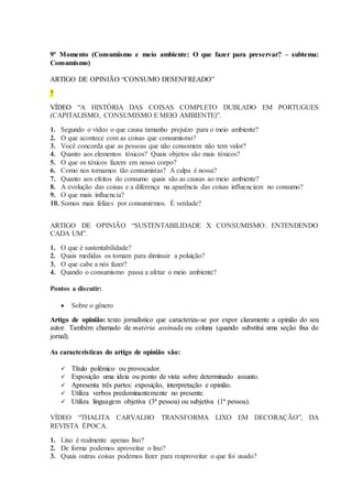 9º Momento (Consumismo e meio ambiente: O que fazer para preservar? – subtema:
Consumismo)
ARTIGO DE OPINIÃO “CONSUMO DESENFREADO”
?
VÍDEO “A HISTÓRIA DAS COISAS COMPLETO DUBLADO EM PORTUGUES
(CAPITALISMO, CONSUMISMO E MEIO AMBIENTE)”.
1. Segundo o vídeo o que causa tamanho prejuízo para o meio ambiente?
2. O que acontece com as coisas que consumismo?
3. Você concorda que as pessoas que não consomem não tem valor?
4. Quanto aos elementos tóxicos? Quais objetos são mais tóxicos?
5. O que os tóxicos fazem em nosso corpo?
6. Como nos tornamos tão consumistas? A culpa é nossa?
7. Quanto aos efeitos do consumo quais são as causas ao meio ambiente?
8. A evolução das coisas e a diferença na aparência das coisas influenciam no consumo?
9. O que mais influencia?
10. Somos mais felizes por consumirmos. É verdade?
ARTIGO DE OPINIÃO “SUSTENTABILIDADE X CONSUMISMO: ENTENDENDO
CADA UM”.
1. O que é sustentabilidade?
2. Quais medidas os tomam para diminuir a poluição?
3. O que cabe a nós fazer?
4. Quando o consumismo passa a afetar o meio ambiente?
Pontos a discutir:
 Sobre o gênero
Artigo de opinião: texto jornalístico que caracteriza-se por expor claramente a opinião do seu
autor. Também chamado de matéria assinada ou coluna (quando substitui uma seção fixa do
jornal).
As características do artigo de opinião são:
 Título polêmico ou provocador.
 Exposição uma ideia ou ponto de vista sobre determinado assunto.
 Apresenta três partes: exposição, interpretação e opinião.
 Utiliza verbos predominantemente no presente.
 Utiliza linguagem objetiva (3ª pessoa) ou subjetiva (1ª pessoa).
VÍDEO “THALITA CARVALHO TRANSFORMA LIXO EM DECORAÇÃO”, DA
REVISTA ÉPOCA.
1. Lixo é realmente apenas lixo?
2. De forma podemos aproveitar o lixo?
3. Quais outras coisas podemos fazer para reaproveitar o que foi usado?
 
