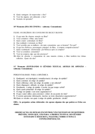 4. Quais vantagens de reaproveitar o lixo?
5. Você faz alguma arte utilizando o lixo?
6. Gostaria de aprender?
10º Momento (DIA DE CINEMA – subtema: Consumismo)
FILME: OS DELÍRIOS DE CONSUMO DE BECKY BLOOM
1. O que mais lhe chamou atenção no filme?
2. Você considera o filme uma ironia?
3. Qual a maior contradição do filme?
4. Que realidade é retratada no filme?
5. Você acredita que as mulheres são mais consumistas que os homens? Por quê?
6. O que leva Rebecca, personagem principal do filme, a comprar compulsivamente?
7. Qual o sentimento exteriorizado por Rebecca após as compras?
8. Você se considera consumista?
9. Você já comprou algo que não precisava?
10. Além de abordar o consumismo de uma maneira cômica, o filme também traz ótimas
reflexões. Quais são elas?
11º Momento (ESTUDANDO O GÊNERO TEXTUAL ARTIGO DE OPINIÃO –
subtema: Consumismo)
PERGUNTAS-BASE PARA A DINÂMICA
1. Qual(quais) a(s) tipologia(s) textual(textuais) do artigo de opinião?
2. Qual a estrutura do artigo de opinião?
3. Qual a diferença entre um artigo de opinião e um editorial?
4. Qual a linguagem utilizada no artigo de opinião?
5. Geralmente, o artigo de opinião é escrito em que tempo verbal?
6. Qual a parte primordial do artigo de opinião?
7. O artigo de opinião é um texto argumentativo?
8. O que o autor utiliza para convencer o leitor do seu ponto de vista?
9. É correto apresentar informações incertas no texto dissertativo-argumentativo?
10. Quais os veículos nos quais o artigo de opinião geralmente circula?
OBS.: As perguntas acima elaboradas são apenas algumas das que podem ser feitas aos
alunos.
OBSERVAÇÃO: OS DEMAIS ENCONTROS NÃO NECESSITAM DE ROTEIROS
PRÉVIOS, VISTO QUE, SÃO PARA A PRODUÇÃO FINAL DO GÊNERO
ESTUDADO E REESCRITA, PALESTRA SOBRE O TEMA E
CONFRATERNIZAÇÃO.
 