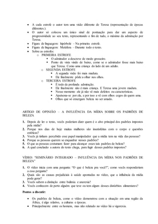  A cada estrofe o autor tem uma visão diferente de Teresa (representação de épocas
diferentes.).
 O autor só colocou um único sinal de pontuação para dar um aspecto de
progressividade ao seu texto, representando o fim de tudo, o máximo da admiração por
Teresa.
 Figura de linguagem: hipérbole – Na primeira estrofe.
 Figura de linguagem: Metáfora – Durante todo o texto.
 Sobre as estrofes:
o PRIMEIRA ESTROFE
 O admirador a descreve de modo grosseiro.
 Ponto de vista vindo de baixo, como se o admirador fosse mais baixo
que Teresa. Como uma criança do lado de um adulto.
o SEGUNDA ESTROFE
 A segunda visão foi mais madura.
 Ele finalmente pôde a olhar nos olhos.
o TERCEIRA ESTROFE
 É todo de profunda admiração.
 Ele finalmente não é mais criança. E Teresa uma jovem madura.
 Nesse momento ele já não vê mais defeitos ou características.
 Apaixona-se por ela, e por isso a vê com olhos cegos de quem ama.
 Olhos que só enxergam beleza no ser amado.
ARTIGO DE OPINIÃO – A INFLUÊNCIA DA MÍDIA SOBRE OS PADRÕES DE
BELEZA
1. Depois de ler o texto, vocês poderiam dizer quem é o alvo principal dos padrões impostos
pela mídia?
2. Porque nos dias de hoje muitas mulheres são insatisfeitas com o corpo e questões
estéticas?
3. Vocês já tinham percebido esse papel manipulador que a mídia tem na vida das pessoas?
4. Porque as pessoas querem se enquadrar nesses padrões?
5. O que as pessoas costumam fazer para alcançar esses tais padrões de beleza?
6. A qual conclusão a autora do texto chega, para fugir desses padrões impostos?
VÍDEO: “SEMINÁRIO INTEGRADO – INFLUÊNCIA DA MÍDIA NOS PADRÕES DE
BELEZA”
1. O vídeo inicia com uma pergunta: “O que é beleza pra você?”, como vocês responderiam
a essa pergunta?
2. Quais são as causas prejudiciais à saúde apontadas no vídeo, que a influência da mídia
pode gerar?
3. Vocês sabem a distinção entre bulimia e anorexia?
4. Vocês conhecem de perto alguém que teve ou tem algum desses distúrbios alimentares?
Pontos a discutir:
 Os padrões de beleza, como o vídeo demonstrou com a situação em uma região da
África, é algo relativo, a culturas e épocas.
 Principalmente entre os homens, mas não relatado no vídeo há a vigorexia.
 