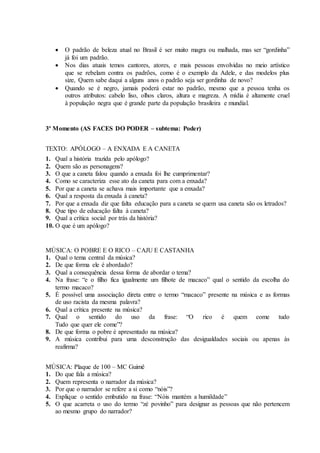  O padrão de beleza atual no Brasil é ser muito magra ou malhada, mas ser “gordinha”
já foi um padrão.
 Nos dias atuais temos cantores, atores, e mais pessoas envolvidas no meio artístico
que se rebelam contra os padrões, como é o exemplo da Adele, e das modelos plus
size, Quem sabe daqui a alguns anos o padrão seja ser gordinha de novo?
 Quando se é negro, jamais poderá estar no padrão, mesmo que a pessoa tenha os
outros atributos: cabelo liso, olhos claros, altura e magreza. A mídia é altamente cruel
à população negra que é grande parte da população brasileira e mundial.
3º Momento (AS FACES DO PODER – subtema: Poder)
TEXTO: APÓLOGO – A ENXADA E A CANETA
1. Qual a história trazida pelo apólogo?
2. Quem são as personagens?
3. O que a caneta falou quando a enxada foi lhe cumprimentar?
4. Como se caracteriza esse ato da caneta para com a enxada?
5. Por que a caneta se achava mais importante que a enxada?
6. Qual a resposta da enxada à caneta?
7. Por que a enxada diz que falta educação para a caneta se quem usa caneta são os letrados?
8. Que tipo de educação falta à caneta?
9. Qual a crítica social por trás da história?
10. O que é um apólogo?
MÚSICA: O POBRE E O RICO – CAJU E CASTANHA
1. Qual o tema central da música?
2. De que forma ele é abordado?
3. Qual a consequência dessa forma de abordar o tema?
4. Na frase: “e o filho fica igualmente um filhote de macaco” qual o sentido da escolha do
termo macaco?
5. É possível uma associação direta entre o termo “macaco” presente na música e as formas
de uso racista da mesma palavra?
6. Qual a crítica presente na música?
7. Qual o sentido do uso da frase: “O rico é quem come tudo
Tudo que quer ele come”?
8. De que forma o pobre é apresentado na música?
9. A música contribui para uma desconstrução das desigualdades sociais ou apenas às
reafirma?
MÚSICA: Plaque de 100 – MC Guimê
1. Do que fala a música?
2. Quem representa o narrador da música?
3. Por que o narrador se refere a si como “nóis”?
4. Explique o sentido embutido na frase: “Nóis mantém a humildade”
5. O que acarreta o uso do termo “zé povinho” para designar as pessoas que não pertencem
ao mesmo grupo do narrador?
 