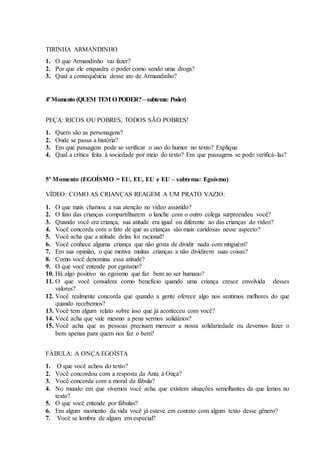 TIRINHA ARMANDINHO
1. O que Armandinho vai fazer?
2. Por que ele enquadra o poder como sendo uma droga?
3. Qual a consequência desse ato de Armandinho?
4ºMomento (QUEM TEM O PODER? –subtema: Poder)
PEÇA: RICOS OU POBRES, TODOS SÃO POBRES!
1. Quem são as personagens?
2. Onde se passa a história?
3. Em que passagens pode se verificar o uso do humor no texto? Explique
4. Qual a crítica feita à sociedade por meio do texto? Em que passagens se pode verificá-las?
5º Momento (EGOÍSMO = EU, EU, EU e EU – subtema: Egoísmo)
VÍDEO: COMO AS CRIANÇAS REAGEM A UM PRATO VAZIO:
1. O que mais chamou a sua atenção no vídeo assistido?
2. O fato das crianças compartilharem o lanche com o outro colega surpreendeu você?
3. Quando você era criança, sua atitude era igual ou diferente ao das crianças do vídeo?
4. Você concorda com o fato de que as crianças são mais caridosas nesse aspecto?
5. Você acha que a atitude delas foi racional?
6. Você conhece alguma criança que não gosta de dividir nada com ninguém?
7. Em sua opinião, o que motiva muitas crianças a não dividirem suas coisas?
8. Como você denomina essa atitude?
9. O que você entende por egoísmo?
10. Há algo positivo no egoísmo que faz bem ao ser humano?
11. O que você considera como benefício quando uma criança cresce envolvida desses
valores?
12. Você realmente concorda que quando a gente oferece algo nos sentimos melhores do que
quando recebemos?
13. Você tem algum relato sobre isso que já aconteceu com você?
14. Você acha que vale mesmo a pena sermos solidários?
15. Você acha que as pessoas precisam merecer a nossa solidariedade ou devemos fazer o
bem apenas para quem nos faz o bem?
FÁBULA: A ONÇA EGOÍSTA
1. O que você achou do texto?
2. Você concordou com a resposta da Anta à Onça?
3. Você concorda com a moral da fábula?
4. No mundo em que vivemos você acha que existem situações semelhantes da que lemos no
texto?
5. O que você entende por fábulas?
6. Em algum momento da vida você já esteve em contato com algum texto desse gênero?
7. Você se lembra de algum em especial?
 