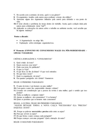 7. De acordo com a estrutura do texto, qual é o seu gênero?
8. Os argumentos trazidos pela autora para combater a inveja são sólidos?
9. Apresente alguns dos argumentos utilizados pela autora para defender o seu ponto de
vista.
10. O texto aborda o problema da inveja dentro do trabalho. Assim, qual a solução dada pela
autora para a diminuição deste “mal”?
11. Aplicando as colocações da autora sobre o trabalho no ambiente escolar, você acredita que
há alguma mudança?
Pontos a discutir:
 A Argumentação no artigo lido.
 Explanação sobre estratégias argumentativas.
8º Momento (CONSUMO OU CONSUMISMO MALES DA PÓS-MODERNIDADE –
subtema: Consumismo)
CRÔNICA JORNALÍSTICA “CONSUMISTAS”
1. Qual o titulo do texto?
2. Quem escreveu esse texto?
3. Onde esse texto foi publicado?
4. O que é a Veja?
5. O que ficou no fim da leitura? O que você entendeu
6. De que trata o texto?
7. Qual é a organização do texto?
8. Em quantos parágrafos ele é divido? Enumerem
RELER O PRIMEIRO PARÁGRAFO
9. O autor do texto é um homem ou uma mulher?
10. Com quem o autor fica surpreendido durante a leitura?
11. Levando em consideração que a pessoa da revista é uma mulher, qual o sentido que isso
produz?
12. Todas as mulheres compram muito?
13. Apenas as mulheres são consumistas? E os homens?
14. Quais os produtos que os homens mais consomem?
RELEIA A ULTIMA FRASE DO PRIMEIRO PARÁGRAFO.
“ALGUM DETALHE TORNA A NOVA CALÇA "NECESSÁRIA" ELA "PRECISA"
DAQUELE JEANS”.
15. Porque as palavras necessária e precisa estão entre as aspas?
16. Para que servem as aspas?
17. De que forma o autor começa cada parágrafo?
18. Porque começar com uma pergunta? Qual a intenção do autor?
RELER O SEGUNDO PARÁGRAFO
 