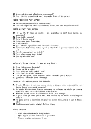 19. A expressão óculos de sol está entre aspas, por quê?
20. Qual a diferença colocada pelo autor, entre óculos de sol e óculos escuros?
RELER TERCEIRO PARÁGRAFO
21. Porque a palavra desatualizada está entre aspas?
22. Ficar sem comprar um celular de determinado modelo torna uma pessoa desatualizada?
RELER QUINTO PARÁGRAFO
23. Ter 12, 18, 27 pares de sapatos é uma necessidade ou não? Essas pessoas são
consumistas?
24. O que significa ostentar?
25. Quem foi Imelda marcos?
26. Quem é uma perua? É um animal?
27. O que é a Daslu?
28. Qual a diferença apresentada entre colecionar e consumir?
29. Independente de homem e mulher, segundo o autor todas as pessoas compram muito, por
quê?
30. Você foi capaz de fazer uma reflexão?
31. Vocês sabem o que é gênero textual?
32. Qual o gênero desse texto?
MÚSICA: “DÍVIDA INTERNA” – BANDA INQUÉRITO
1. O que vocês acharam da música?
2. Sobre o que fala a música?
3. Vocês sabem que estilo musical é esse?
4. Vocês conhecem o cantor da música?
5. Com que outro gênero textual a estrutura da letra da música parece? Por quê?
6. Que indícios fazem crer em tal semelhança?
Explicação sobre a diferença entre verso e estrofes.
7. O cantor fala sobre o bem estar causado no ato da compra. Vocês acham que isso é um
sintoma de uma pessoa que é consumista?
8. De maneira irônica o autor denuncia abertamente os problemas que alguém que consome
demais tem, quais vocês podem destacar dentro do texto?
9. Na música o autor diz que “você tem que ter pra ser”, mas ser o quê?
10. O que o autor quis dizer quando falou: “Não passamos de um número de um código de
barras”?
11. Na quarta estrofe, o autor muda um pouco do assunto inicial, qual é o foco da fala do
autor?
12. Vocês sabem qual o papel principal das letras de rap?
Pontos a discutir:
 Falar sobre a historiografia do rap nacional.
 Quais rappers são mais conhecidos na época atual.
 Maiores temáticas das músicas de rap.
 