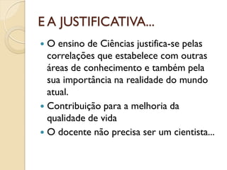 E A JUSTIFICATIVA...
 O ensino de Ciências justifica-se pelas
correlações que estabelece com outras
áreas de conhecimento e também pela
sua importância na realidade do mundo
atual.
 Contribuição para a melhoria da
qualidade de vida
 O docente não precisa ser um cientista...
 