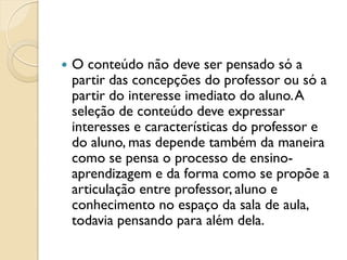  O conteúdo não deve ser pensado só a
partir das concepções do professor ou só a
partir do interesse imediato do aluno.A
seleção de conteúdo deve expressar
interesses e características do professor e
do aluno, mas depende também da maneira
como se pensa o processo de ensino-
aprendizagem e da forma como se propõe a
articulação entre professor, aluno e
conhecimento no espaço da sala de aula,
todavia pensando para além dela.
 