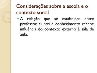 Considerações sobre a escola e o
contexto social
 A relação que se estabelece entre
professor, alunos e conhecimento recebe
influência do contexto externo à sala de
aula.
 