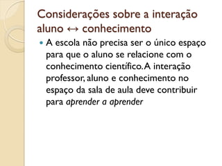 Considerações sobre a interação
aluno ↔ conhecimento
 A escola não precisa ser o único espaço
para que o aluno se relacione com o
conhecimento científico.A interação
professor, aluno e conhecimento no
espaço da sala de aula deve contribuir
para aprender a aprender
 