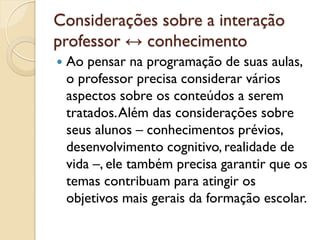 Considerações sobre a interação
professor ↔ conhecimento
 Ao pensar na programação de suas aulas,
o professor precisa considerar vários
aspectos sobre os conteúdos a serem
tratados.Além das considerações sobre
seus alunos – conhecimentos prévios,
desenvolvimento cognitivo, realidade de
vida –, ele também precisa garantir que os
temas contribuam para atingir os
objetivos mais gerais da formação escolar.
 