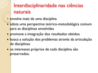 Interdisciplinaridade nas ciências
naturais
 envolve mais de uma disciplina
 adota uma perspectiva teórico-metodológica comum
para as disciplinas envolvidas
 promove a integração dos resultados obtidos
 busca a solução dos problemas através da articulação
de disciplinas
 os interesses próprios de cada disciplina são
preservados.
 