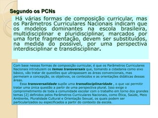 Com base nessas formas de composição curricular, é que os Parâmetros Curriculares
Nacionais introduzem os temas transversais que, tomando a cidadania como eixo
básico, vão tratar de questões que ultrapassam as áreas convencionais, mas
permeiam a concepção, os objetivos, os conteúdos e as orientações didáticas dessas
áreas.
Essa transversalidade supõe uma transdisciplinaridade , o que vai permitir
tratar uma única questão a partir de uma perspectiva plural. Isso exige o
comprometimento de toda a comunidade escolar com o trabalho em torno dos grandes
temas [2] definidos pelos Parâmetros Curriculares Nacionais, como Ética, Saúde, Meio
Ambiente, Pluralidade Cultural e Orientação Sexual, os quais podem ser
particularizados ou especificados a partir do contexto da escola.
Há várias formas de composição curricular, mas
os Parâmetros Curriculares Nacionais indicam que
os modelos dominantes na escola brasileira,
multidisciplinar e pluridisciplinar, marcados por
uma forte fragmentação, devem ser substituídos,
na medida do possível, por uma perspectiva
interdisciplinar e transdisciplinar.
Segundo os PCNs
 