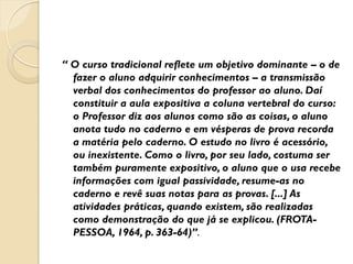 “ O curso tradicional reflete um objetivo dominante – o de
fazer o aluno adquirir conhecimentos – a transmissão
verbal dos conhecimentos do professor ao aluno. Daí
constituir a aula expositiva a coluna vertebral do curso:
o Professor diz aos alunos como são as coisas, o aluno
anota tudo no caderno e em vésperas de prova recorda
a matéria pelo caderno. O estudo no livro é acessório,
ou inexistente. Como o livro, por seu lado, costuma ser
também puramente expositivo, o aluno que o usa recebe
informações com igual passividade, resume-as no
caderno e revê suas notas para as provas. [...] As
atividades práticas, quando existem, são realizadas
como demonstração do que já se explicou. (FROTA-
PESSOA, 1964, p. 363-64)”.
 
