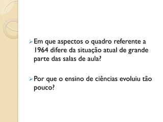 Em que aspectos o quadro referente a
1964 difere da situação atual de grande
parte das salas de aula?
Por que o ensino de ciências evoluiu tão
pouco?
 