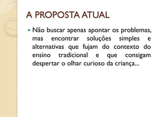 A PROPOSTA ATUAL
 Não buscar apenas apontar os problemas,
mas encontrar soluções simples e
alternativas que fujam do contexto do
ensino tradicional e que consigam
despertar o olhar curioso da criança...
 