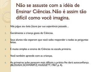 Não se assuste com a idéia de
Ensinar Ciências. Não é assim tão
difícil como você imagina.
1. Não julgue seu êxito futuro por sua experiência passada. ..
2. Geralmente a criança gosta de Ciências.
3. Seus alunos não esperam que você saiba responder a todas as perguntas
feitas.
4. É muito simples o ensino de Ciências na escola primária.
5. Você também aprende com as crianças.
6. As primeiras aulas parecem mais difíceis; a prática lhe dará autoconfiança.
(BLOUGH; SCHWARTZ; HUGGETT, 1967, p. 4).
 