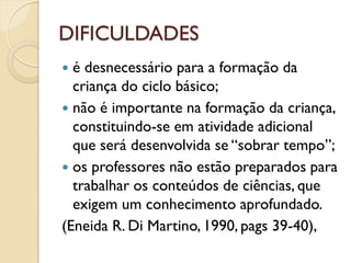 DIFICULDADES
 é desnecessário para a formação da
criança do ciclo básico;
 não é importante na formação da criança,
constituindo-se em atividade adicional
que será desenvolvida se “sobrar tempo”;
 os professores não estão preparados para
trabalhar os conteúdos de ciências, que
exigem um conhecimento aprofundado.
(Eneida R. Di Martino, 1990, pags 39-40),
 