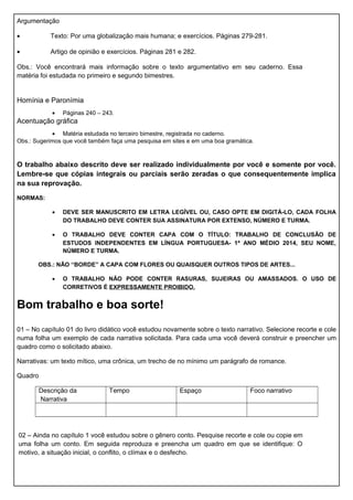 Argumentação
• Texto: Por uma globalização mais humana; e exercícios. Páginas 279-281.
• Artigo de opinião e exercícios. Páginas 281 e 282.
Obs.: Você encontrará mais informação sobre o texto argumentativo em seu caderno. Essa
matéria foi estudada no primeiro e segundo bimestres.
Homínia e Paronímia
• Páginas 240 – 243.
Acentuação gráfica
• Matéria estudada no terceiro bimestre, registrada no caderno.
Obs.: Sugerimos que você também faça uma pesquisa em sites e em uma boa gramática.
O trabalho abaixo descrito deve ser realizado individualmente por você e somente por você.
Lembre-se que cópias integrais ou parciais serão zeradas o que consequentemente implica
na sua reprovação.
NORMAS:
• DEVE SER MANUSCRITO EM LETRA LEGÍVEL OU, CASO OPTE EM DIGITÁ-LO, CADA FOLHA
DO TRABALHO DEVE CONTER SUA ASSINATURA POR EXTENSO, NÚMERO E TURMA.
• O TRABALHO DEVE CONTER CAPA COM O TÍTULO: TRABALHO DE CONCLUSÃO DE
ESTUDOS INDEPENDENTES EM LÍNGUA PORTUGUESA- 1ª ANO MÉDIO 2014, SEU NOME,
NÚMERO E TURMA.
OBS.: NÃO “BORDE” A CAPA COM FLORES OU QUAISQUER OUTROS TIPOS DE ARTES...
• O TRABALHO NÃO PODE CONTER RASURAS, SUJEIRAS OU AMASSADOS. O USO DE
CORRETIVOS É EXPRESSAMENTE PROIBIDO.
Bom trabalho e boa sorte!
01 – No capítulo 01 do livro didático você estudou novamente sobre o texto narrativo. Selecione recorte e cole
numa folha um exemplo de cada narrativa solicitada. Para cada uma você deverá construir e preencher um
quadro como o solicitado abaixo.
Narrativas: um texto mítico, uma crônica, um trecho de no mínimo um parágrafo de romance.
Quadro
Descrição da
Narrativa
Tempo Espaço Foco narrativo
02 – Ainda no capítulo 1 você estudou sobre o gênero conto. Pesquise recorte e cole ou copie em
uma folha um conto. Em seguida reproduza e preencha um quadro em que se identifique: O
motivo, a situação inicial, o conflito, o clímax e o desfecho.
 