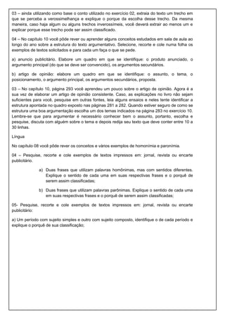 03 – ainda utilizando como base o conto utilizado no exercício 02, extraia do texto um trecho em
que se perceba a verossimelhança e explique o porque da escolha desse trecho. Da mesma
maneira, caso haja algum ou alguns trechos inverossímeis, você deverá extrair ao menos um e
explicar porque esse trecho pode ser assim classificado.
04 – No capítulo 10 você pôde rever ou aprender alguns conceitos estudados em sala de aula ao
longo do ano sobre a estrutura do texto argumentativo. Selecione, recorte e cole numa folha os
exemplos de textos solicitados e para cada um faça o que se pede.
a) anuncio publicitário. Elabore um quadro em que se identifique: o produto anunciado, o
argumento principal (do que se deve ser convencido), os argumentos secundários.
b) artigo de opinião: elabore um quadro em que se identifique: o assunto, o tema, o
posicionamento, o argumento principal, os argumentos secundários, proposta.
03 – No capítulo 10, página 293 você aprendeu um pouco sobre o artigo de opinião. Agora é a
sua vez de elaborar um artigo de opinião consistente. Caso, as explicações no livro não sejam
suficientes para você, pesquise em outras fontes, leia alguns ensaios e neles tente identificar a
estrutura apontada no quadro exposto nas páginas 281 a 282. Quando estiver seguro de como se
estrutura uma boa argumentação escolha um dos temas indicados na página 283 no exercício 10.
Lembre-se que para argumentar é necessário conhecer bem o assunto, portanto, escolha e
pesquise, discuta com alguém sobre o tema e depois redija seu texto que deve conter entre 10 a
30 linhas.
Língua
No capítulo 08 você pôde rever os conceitos e vários exemplos de homonímia e paronímia.
04 – Pesquise, recorte e cole exemplos de textos impressos em: jornal, revista ou encarte
publicitário.
a) Duas frases que utilizam palavras homônimas, mas com sentidos diferentes.
Explique o sentido de cada uma em suas respectivas frases e o porquê de
serem assim classificadas;
b) Duas frases que utilizam palavras parônimas. Explique o sentido de cada uma
em suas respectivas frases e o porquê de serem assim classificadas;
05- Pesquise, recorte e cole exemplos de textos impressos em: jornal, revista ou encarte
publicitário:
a) Um período com sujeito simples e outro com sujeito composto, identifique o de cada período e
explique o porquê de sua classificação;
 