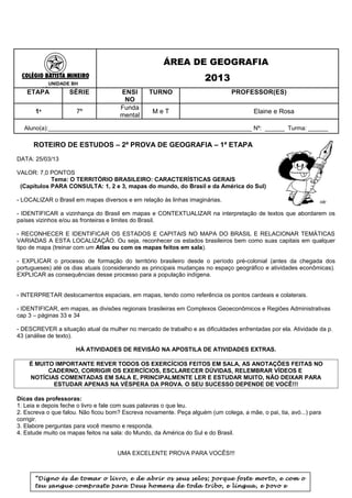 ÁREA DE GEOGRAFIA

             UNIDADE BH
                                                                     2013
           SÉRIES FINAIS
   ETAPA            SÉRIE             ENSI       TURNO                         PROFESSOR(ES)
                                       NO
                                      Funda
      1ª               7º                         MeT                                  Elaine e Rosa
                                      mental
  Aluno(a):______________________________________________________________ Nº: ______ Turma: ______

      ROTEIRO DE ESTUDOS – 2ª PROVA DE GEOGRAFIA – 1ª ETAPA
DATA: 25/03/13

VALOR: 7,0 PONTOS
            Tema: O TERRITÓRIO BRASILEIRO: CARACTERÍSTICAS GERAIS
 (Capítulos PARA CONSULTA: 1, 2 e 3, mapas do mundo, do Brasil e da América do Sul)

- LOCALIZAR o Brasil em mapas diversos e em relação às linhas imaginárias.

- IDENTIFICAR a vizinhança do Brasil em mapas e CONTEXTUALIZAR na interpretação de textos que abordarem os
países vizinhos e/ou as fronteiras e limites do Brasil.

- RECONHECER E IDENTIFICAR OS ESTADOS E CAPITAIS NO MAPA DO BRASIL E RELACIONAR TEMÁTICAS
VARIADAS A ESTA LOCALIZAÇÃO. Ou seja, reconhecer os estados brasileiros bem como suas capitais em qualquer
tipo de mapa (treinar com um Atlas ou com os mapas feitos em sala).

- EXPLICAR o processo de formação do território brasileiro desde o período pré-colonial (antes da chegada dos
portugueses) até os dias atuais (considerando as principais mudanças no espaço geográfico e atividades econômicas).
EXPLICAR as consequências desse processo para a população indígena.


- INTERPRETAR deslocamentos espaciais, em mapas, tendo como referência os pontos cardeais e colaterais.

- IDENTIFICAR, em mapas, as divisões regionais brasileiras em Complexos Geoeconômicos e Regiões Administrativas
cap 3 – páginas 33 e 34

- DESCREVER a situação atual da mulher no mercado de trabalho e as dificuldades enfrentadas por ela. Atividade da p.
43 (análise de texto).

                       HÁ ATIVIDADES DE REVISÃO NA APOSTILA DE ATIVIDADES EXTRAS.

    É MUITO IMPORTANTE REVER TODOS OS EXERCÍCIOS FEITOS EM SALA, AS ANOTAÇÕES FEITAS NO
          CADERNO, CORRIGIR OS EXERCÍCIOS, ESCLARECER DÚVIDAS, RELEMBRAR VÍDEOS E
    NOTÍCIAS COMENTADAS EM SALA E, PRINCIPALMENTE LER E ESTUDAR MUITO, NÃO DEIXAR PARA
           ESTUDAR APENAS NA VÉSPERA DA PROVA. O SEU SUCESSO DEPENDE DE VOCÊ!!!

Dicas das professoras:
1. Leia e depois feche o livro e fale com suas palavras o que leu.
2. Escreva o que falou. Não ficou bom? Escreva novamente. Peça alguém (um colega, a mãe, o pai, tia, avó...) para
corrigir.
3. Elabore perguntas para você mesmo e responda.
4. Estude muito os mapas feitos na sala: do Mundo, da América do Sul e do Brasil.


                                     UMA EXCELENTE PROVA PARA VOCÊS!!!



      “Digno és de tomar o livro, e de abrir os seus selos; porque foste morto, e com o
      teu sangue compraste para Deus homens de toda tribo, e língua, e povo e
 