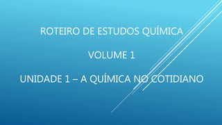 ROTEIRO DE ESTUDOS QUÍMICA
VOLUME 1
UNIDADE 1 – A QUÍMICA NO COTIDIANO
 