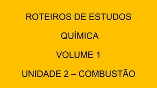 ROTEIROS DE ESTUDOS
QUÍMICA
VOLUME 1
UNIDADE 2 – COMBUSTÃO
 