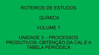 ROTEIROS DE ESTUDOS
QUÍMICA
VOLUME 1
UNIDADE 3 – PROCESSOS
PRODUTIVOS: OBTENÇÃO DA CAL E A
TABELA PERIÓDICA
 