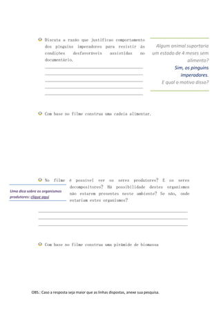 Discuta a razão que justificao comportamento
                 dos pinguins imperadores para resistir às                        Algum animal suportaria
                 condições    desfavoráveis   assistidas    no                   um estado de 4 meses sem
                 documentário.                                                                   alimento?
                 ____________________________________________                              Sim, os pinguins
                 ____________________________________________                                 imperadores.
                 ____________________________________________
                                                                                     E qual o motivo disso?
                 ____________________________________________
                 ____________________________________________



                 Com base no filme construa uma cadeia alimentar.




                     No filme é possível ver os seres produtores? E os seres
                              decompositores? Há possibilidade destes organismos
Uma dica sobre os organismos
                              não estarem presentes neste ambiente? Se não, onde
produtores: clique aqui
                              estariam estes organismos?

             ___________________________________________________________________
             ___________________________________________________________________
             ___________________________________________________________________



                 Com base no filme construa uma pirâmide de biomassa




         OBS.: Caso a resposta seja maior que as linhas dispostas, anexe sua pesquisa.
 