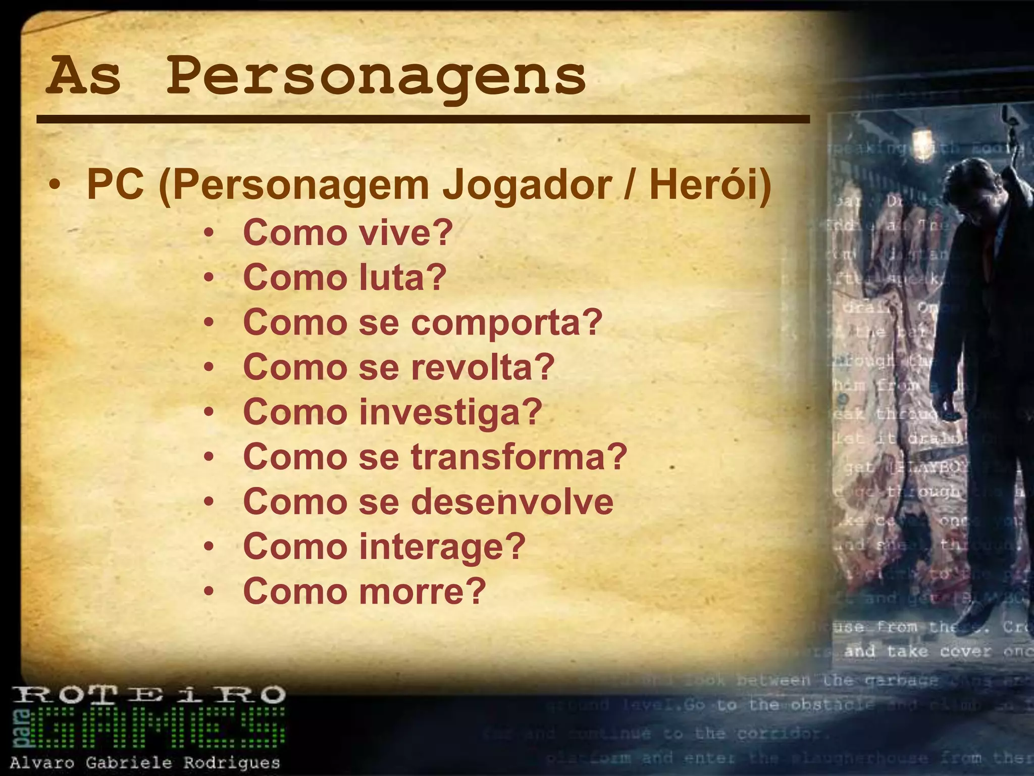 As Personagens
• PC (Personagem Jogador / Herói)
• Como vive?
• Como luta?
• Como se comporta?
• Como se revolta?
• Como investiga?
• Como se transforma?
• Como se desenvolve
• Como interage?
• Como morre?
 
