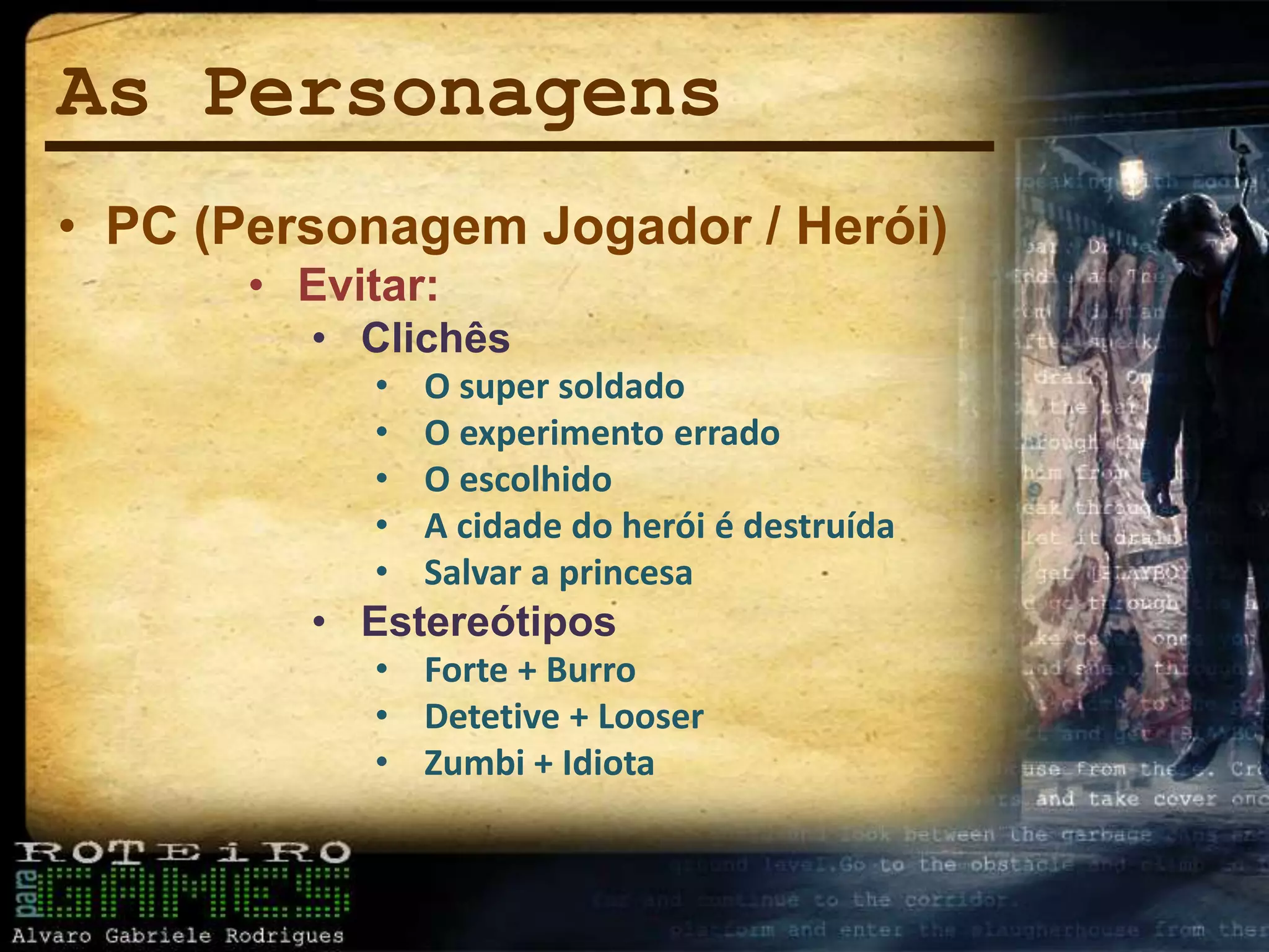 As Personagens
• PC (Personagem Jogador / Herói)
• Evitar:
• Clichês
• O super soldado
• O experimento errado
• O escolhido
• A cidade do herói é destruída
• Salvar a princesa
• Estereótipos
• Forte + Burro
• Detetive + Looser
• Zumbi + Idiota
 